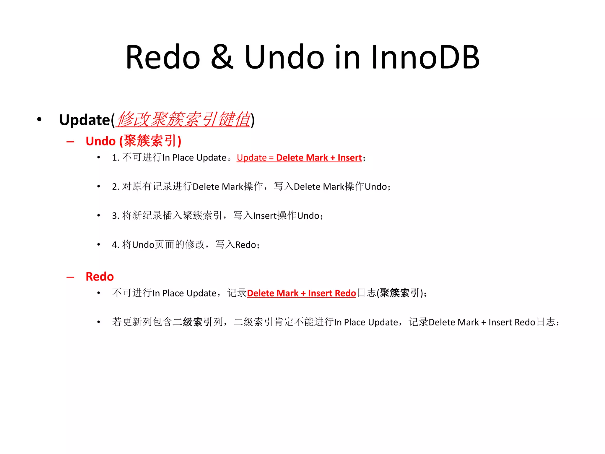 Redo & Undo in InnoDB
• Update(修改聚簇索引键值)
  – Undo (聚簇索引)
     •   1. 不可进行In Place Update。Update = Delete Mark + Insert；

     •   2. 对原有记录进行Delete Mark操作，写入Delete Mark操作Undo；

     •   3. 将新纪录插入聚簇索引，写入Insert操作Undo；

     •   4. 将Undo页面的修改，写入Redo；


  – Redo
     •   不可进行In Place Update，记录Delete Mark + Insert Redo日志(聚簇索引)；

     •   若更新列包含二级索引列，二级索引肯定不能进行In Place Update，记录Delete Mark + Insert Redo日志；
 
