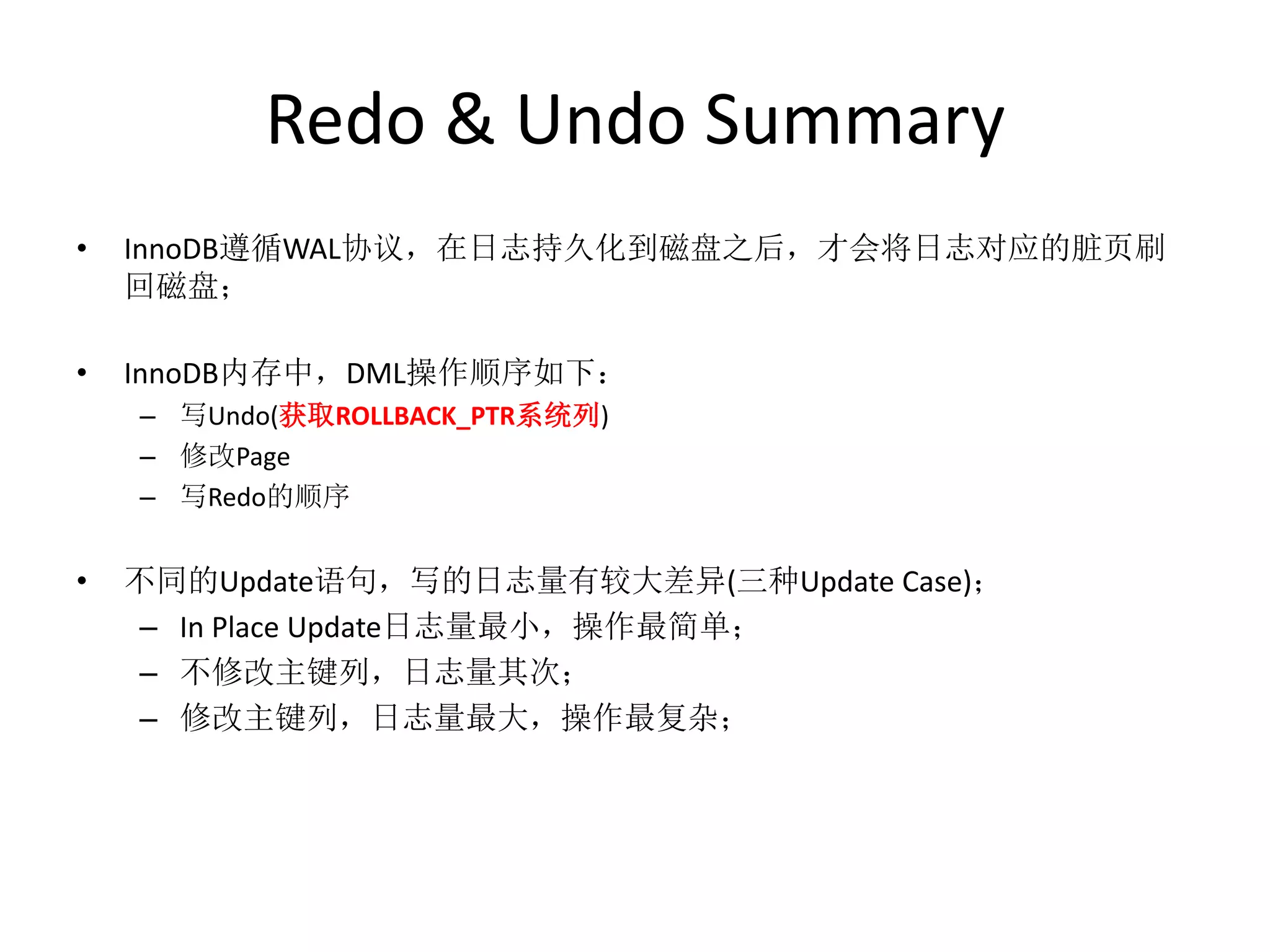 Redo & Undo Summary
•   InnoDB遵循WAL协议，在日志持久化到磁盘之后，才会将日志对应的脏页刷
    回磁盘；

•   InnoDB内存中，DML操作顺序如下：
    – 写Undo(获取ROLLBACK_PTR系统列)
    – 修改Page
    – 写Redo的顺序


•   不同的Update语句，写的日志量有较大差异(三种Update Case)；
     – In Place Update日志量最小，操作最简单；
     – 不修改主键列，日志量其次；
     – 修改主键列，日志量最大，操作最复杂；
 