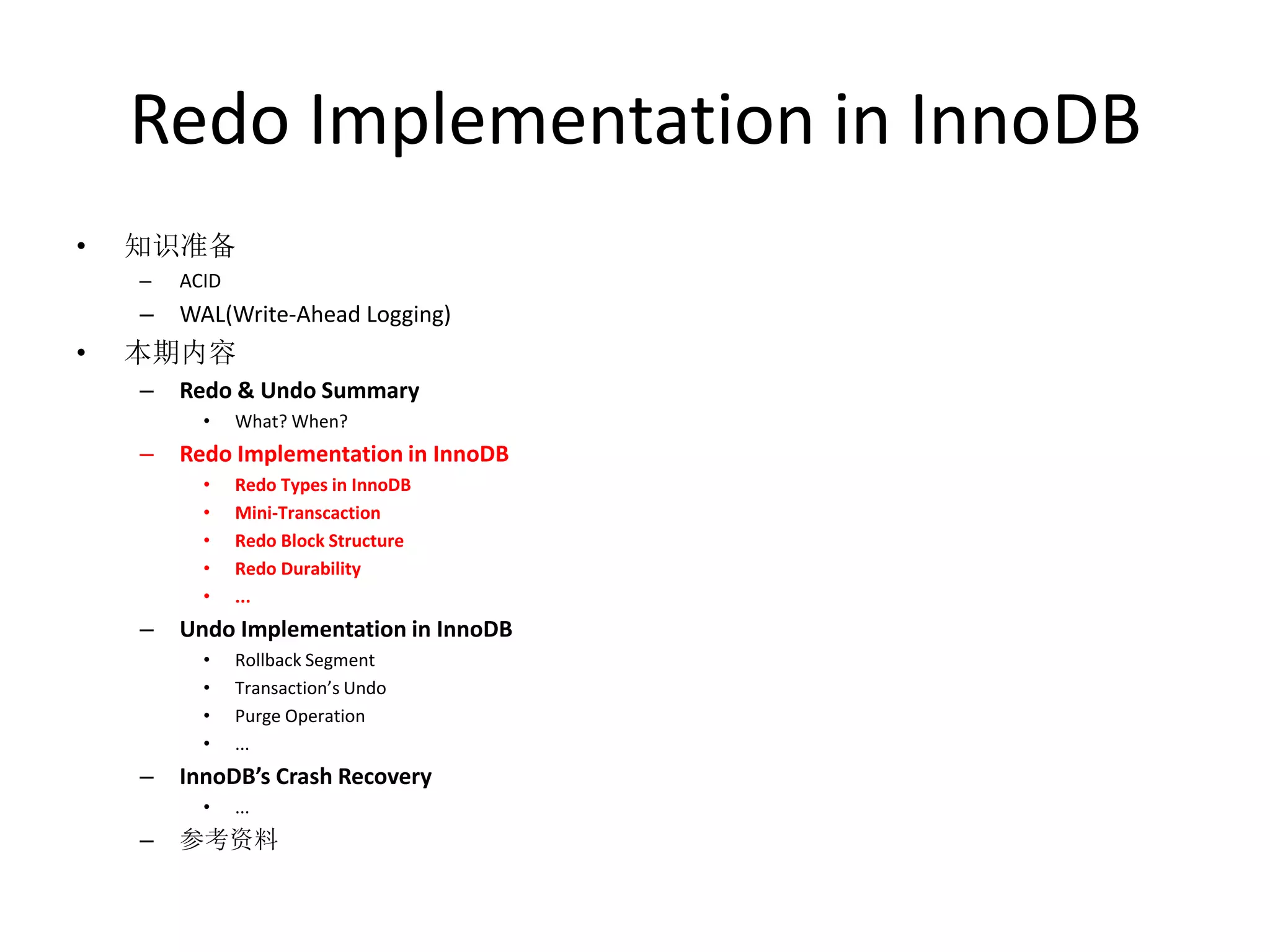 Redo Implementation in InnoDB
•   知识准备
    –   ACID
    –   WAL(Write-Ahead Logging)
•   本期内容
    –   Redo & Undo Summary
          •    What? When?
    –   Redo Implementation in InnoDB
          •    Redo Types in InnoDB
          •    Mini-Transcaction
          •    Redo Block Structure
          •    Redo Durability
          •    ...
    –   Undo Implementation in InnoDB
          •    Rollback Segment
          •    Transaction’s Undo
          •    Purge Operation
          •    ...
    –   InnoDB’s Crash Recovery
          •    ...
    –   参考资料
 