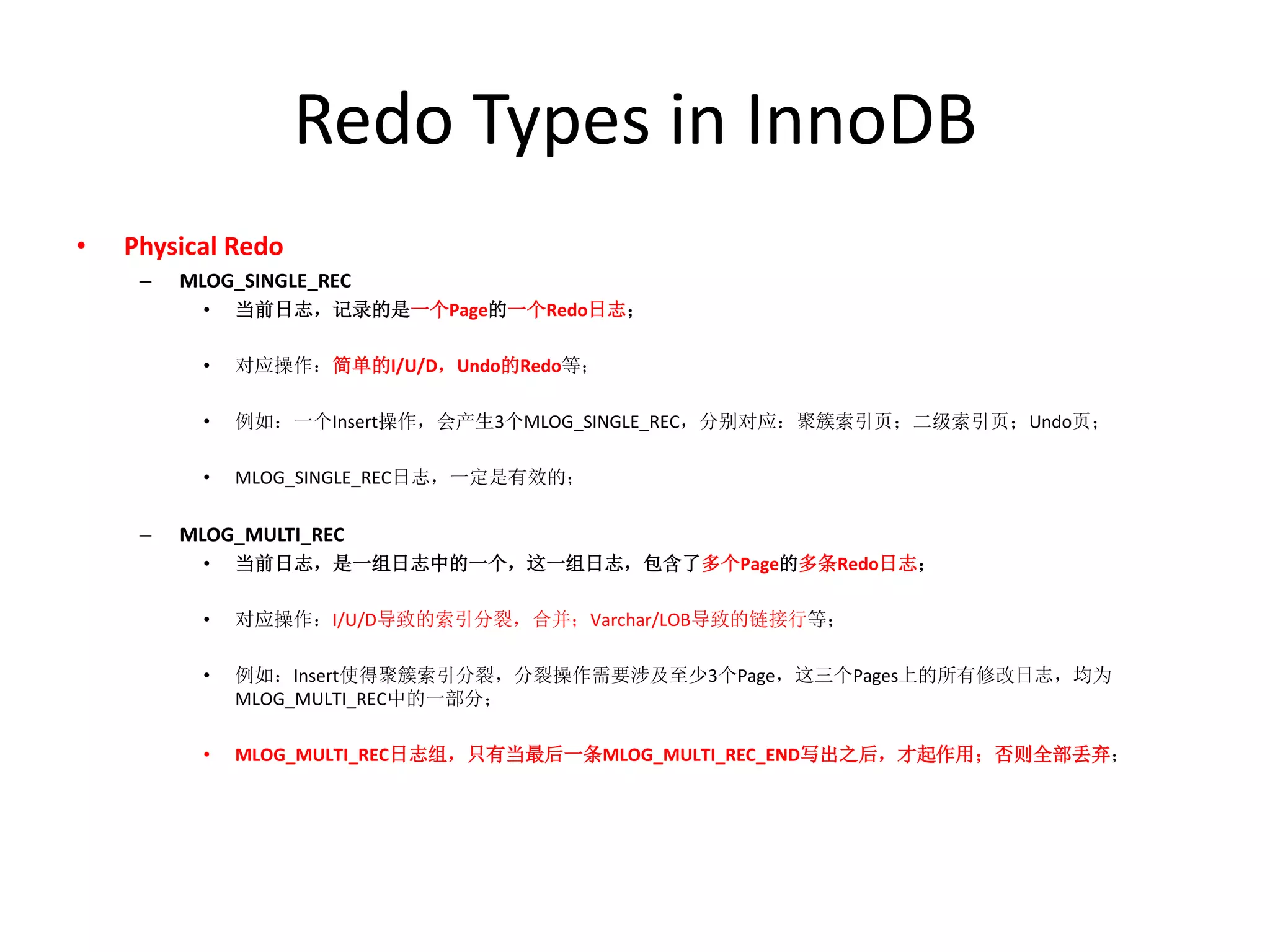 Redo Types in InnoDB
•   Physical Redo
     –   MLOG_SINGLE_REC
           •   当前日志，记录的是一个Page的一个Redo日志；

           •   对应操作：简单的I/U/D，Undo的Redo等；

           •   例如：一个Insert操作，会产生3个MLOG_SINGLE_REC，分别对应：聚簇索引页；二级索引页；Undo页；

           •   MLOG_SINGLE_REC日志，一定是有效的；

     –   MLOG_MULTI_REC
           •   当前日志，是一组日志中的一个，这一组日志，包含了多个Page的多条Redo日志；

           •   对应操作：I/U/D导致的索引分裂，合并；Varchar/LOB导致的链接行等；

           •   例如：Insert使得聚簇索引分裂，分裂操作需要涉及至少3个Page，这三个Pages上的所有修改日志，均为
               MLOG_MULTI_REC中的一部分；

           •   MLOG_MULTI_REC日志组，只有当最后一条MLOG_MULTI_REC_END写出之后，才起作用；否则全部丢弃；
 
