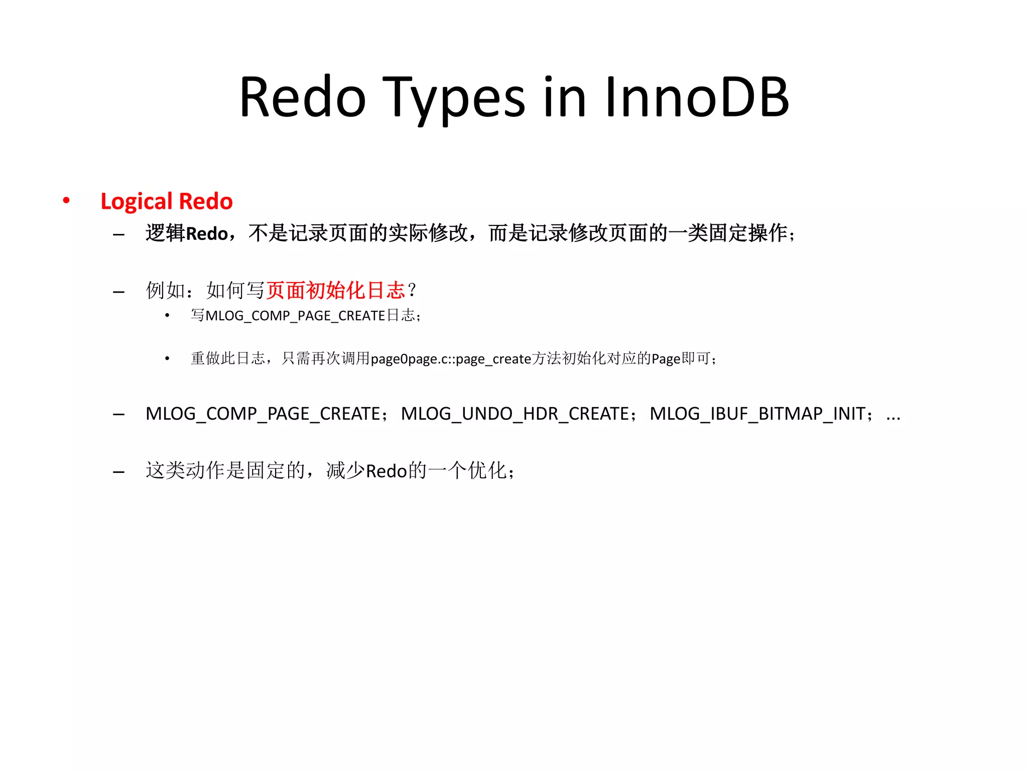 Redo Types in InnoDB
•   Logical Redo
     –   逻辑Redo，不是记录页面的实际修改，而是记录修改页面的一类固定操作；

     –   例如：如何写页面初始化日志？
          •   写MLOG_COMP_PAGE_CREATE日志；

          •   重做此日志，只需再次调用page0page.c::page_create方法初始化对应的Page即可；


     –   MLOG_COMP_PAGE_CREATE；MLOG_UNDO_HDR_CREATE；MLOG_IBUF_BITMAP_INIT；...

     –   这类动作是固定的，减少Redo的一个优化；
 