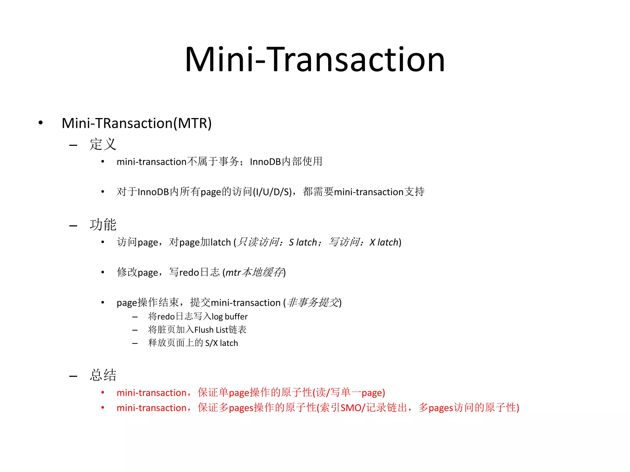 Mini-Transaction
•   Mini-TRansaction(MTR)
     – 定义
         •   mini-transaction不属于事务；InnoDB内部使用

         •   对于InnoDB内所有page的访问(I/U/D/S)，都需要mini-transaction支持


     – 功能
         •   访问page，对page加latch (只读访问：S latch；写访问：X latch)

         •   修改page，写redo日志 (mtr本地缓存)

         •   page操作结束，提交mini-transaction (非事务提交)
               –   将redo日志写入log buffer
               –   将脏页加入Flush List链表
               –   释放页面上的 S/X latch


     – 总结
         •   mini-transaction，保证单page操作的原子性(读/写单一page)
         •   mini-transaction，保证多pages操作的原子性(索引SMO/记录链出，多pages访问的原子性)
 