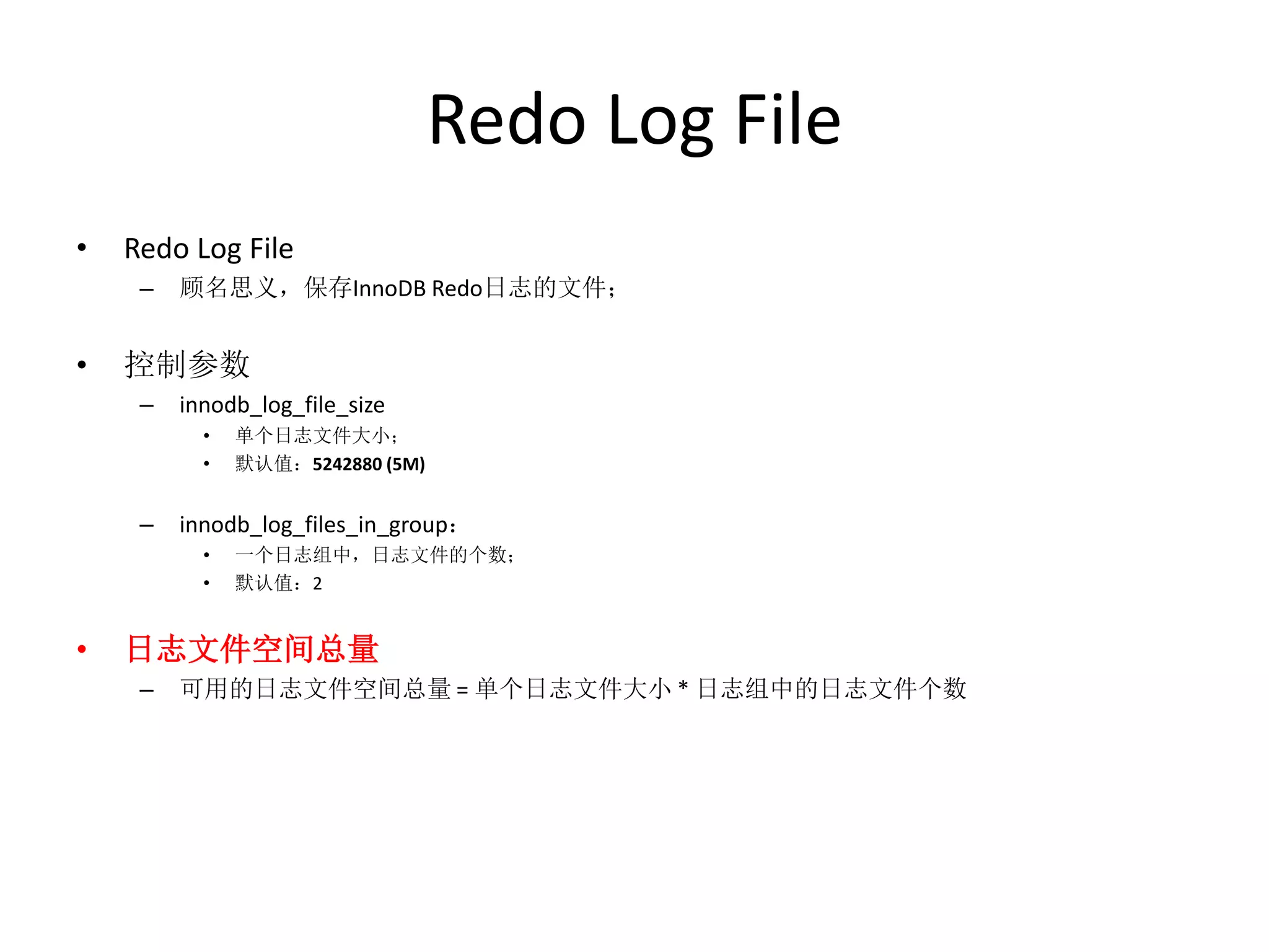 Redo Log File
•   Redo Log File
     –   顾名思义，保存InnoDB Redo日志的文件；


•   控制参数
     –   innodb_log_file_size
           •   单个日志文件大小；
           •   默认值：5242880 (5M)


     –   innodb_log_files_in_group：
           •   一个日志组中，日志文件的个数；
           •   默认值：2


•   日志文件空间总量
     –   可用的日志文件空间总量 = 单个日志文件大小 * 日志组中的日志文件个数
 