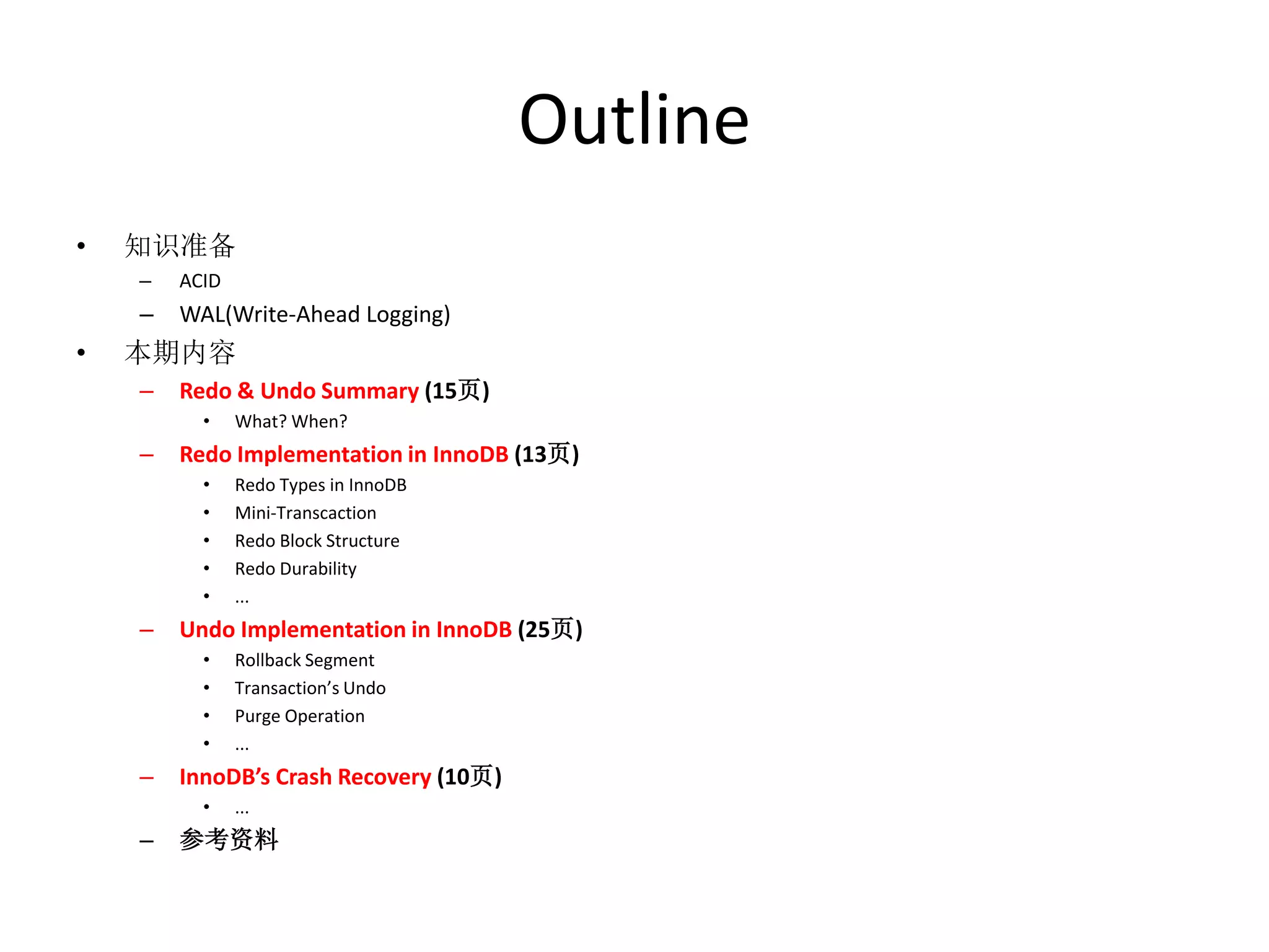 Outline
•   知识准备
    –   ACID
    –   WAL(Write-Ahead Logging)
•   本期内容
    –   Redo & Undo Summary (15页)
          •    What? When?
    –   Redo Implementation in InnoDB (13页)
          •    Redo Types in InnoDB
          •    Mini-Transcaction
          •    Redo Block Structure
          •    Redo Durability
          •    ...
    –   Undo Implementation in InnoDB (25页)
          •    Rollback Segment
          •    Transaction’s Undo
          •    Purge Operation
          •    ...
    –   InnoDB’s Crash Recovery (10页)
          •    ...
    –   参考资料
 