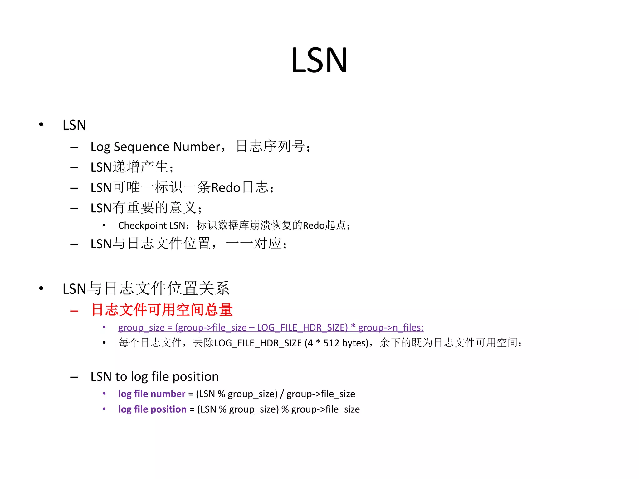LSN
•   LSN
    –     Log Sequence Number，日志序列号；
    –     LSN递增产生；
    –     LSN可唯一标识一条Redo日志；
    –     LSN有重要的意义；
           •   Checkpoint LSN：标识数据库崩溃恢复的Redo起点；
    – LSN与日志文件位置，一一对应；


•   LSN与日志文件位置关系
    – 日志文件可用空间总量
           •   group_size = (group->file_size – LOG_FILE_HDR_SIZE) * group->n_files;
           •   每个日志文件，去除LOG_FILE_HDR_SIZE (4 * 512 bytes)，余下的既为日志文件可用空间；


    – LSN to log file position
           •   log file number = (LSN % group_size) / group->file_size
           •   log file position = (LSN % group_size) % group->file_size
 