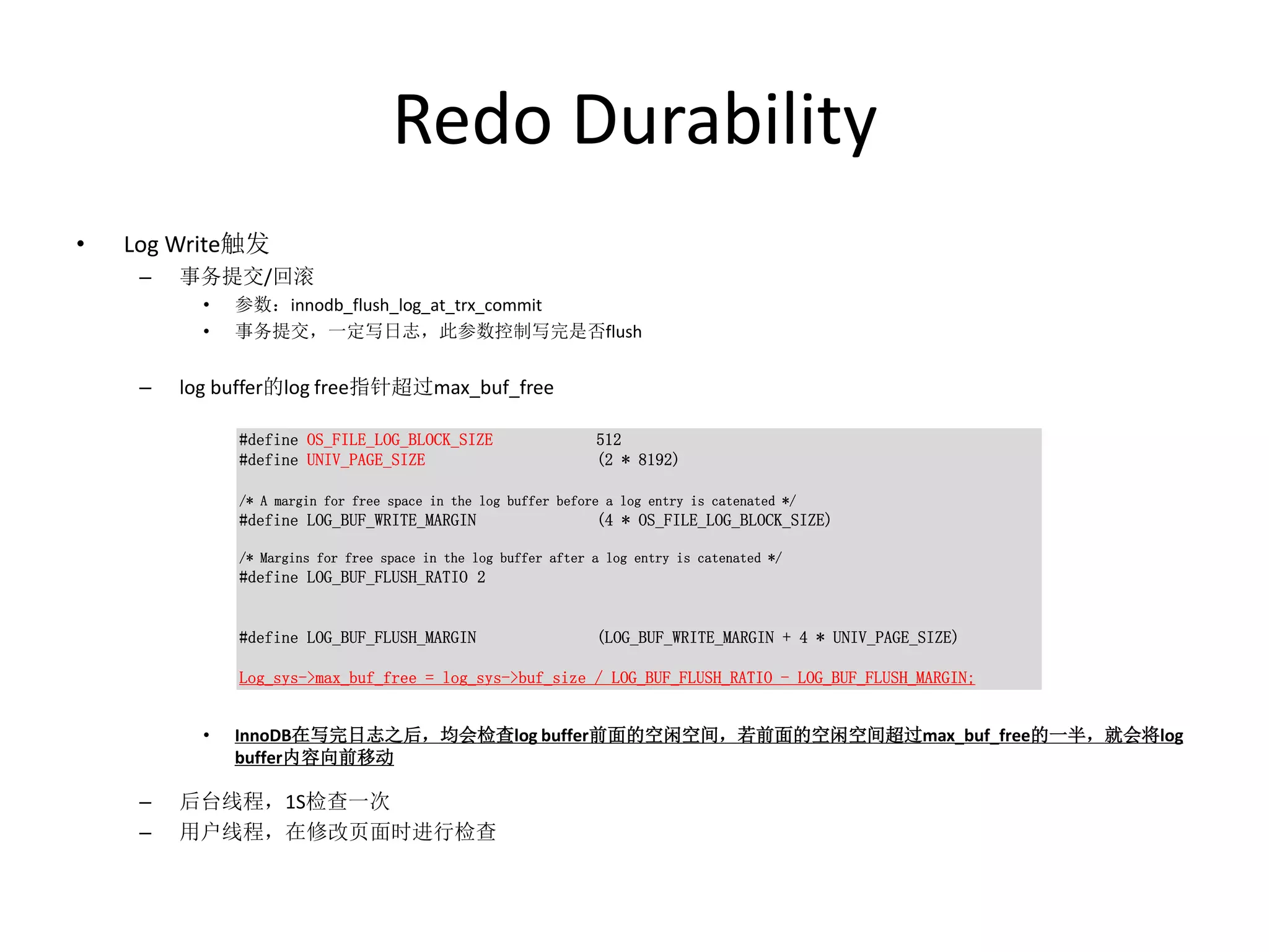 Redo Durability
•   Log Write触发
     –   事务提交/回滚
           •   参数：innodb_flush_log_at_trx_commit
           •   事务提交，一定写日志，此参数控制写完是否flush


     –   log buffer的log free指针超过max_buf_free

               #define OS_FILE_LOG_BLOCK_SIZE                    512
               #define UNIV_PAGE_SIZE                            (2 * 8192)

               /* A margin for free space in the log buffer before a log entry is catenated */
               #define LOG_BUF_WRITE_MARGIN                      (4 * OS_FILE_LOG_BLOCK_SIZE)

               /* Margins for free space in the log buffer after a log entry is catenated */
               #define LOG_BUF_FLUSH_RATIO 2


               #define LOG_BUF_FLUSH_MARGIN                      (LOG_BUF_WRITE_MARGIN + 4 * UNIV_PAGE_SIZE)

               Log_sys->max_buf_free = log_sys->buf_size / LOG_BUF_FLUSH_RATIO - LOG_BUF_FLUSH_MARGIN;


           •   InnoDB在写完日志之后，均会检查log buffer前面的空闲空间，若前面的空闲空间超过max_buf_free的一半，就会将log
               buffer内容向前移动

     –   后台线程，1S检查一次
     –   用户线程，在修改页面时进行检查
 