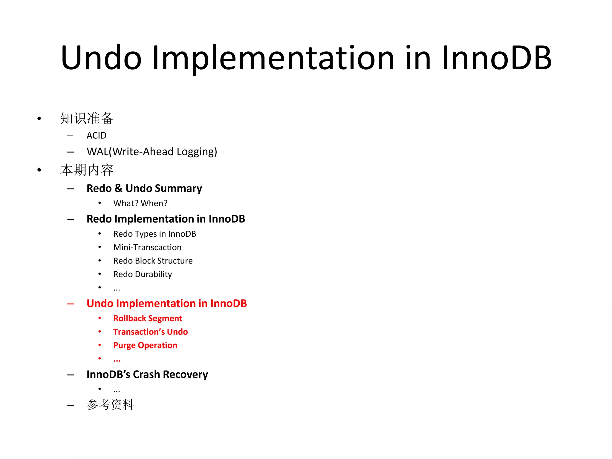Undo Implementation in InnoDB
•   知识准备
    –   ACID
    –   WAL(Write-Ahead Logging)
•   本期内容
    –   Redo & Undo Summary
          •    What? When?
    –   Redo Implementation in InnoDB
          •    Redo Types in InnoDB
          •    Mini-Transcaction
          •    Redo Block Structure
          •    Redo Durability
          •    ...
    –   Undo Implementation in InnoDB
          •    Rollback Segment
          •    Transaction’s Undo
          •    Purge Operation
          •    ...
    –   InnoDB’s Crash Recovery
          •    ...
    –   参考资料
 