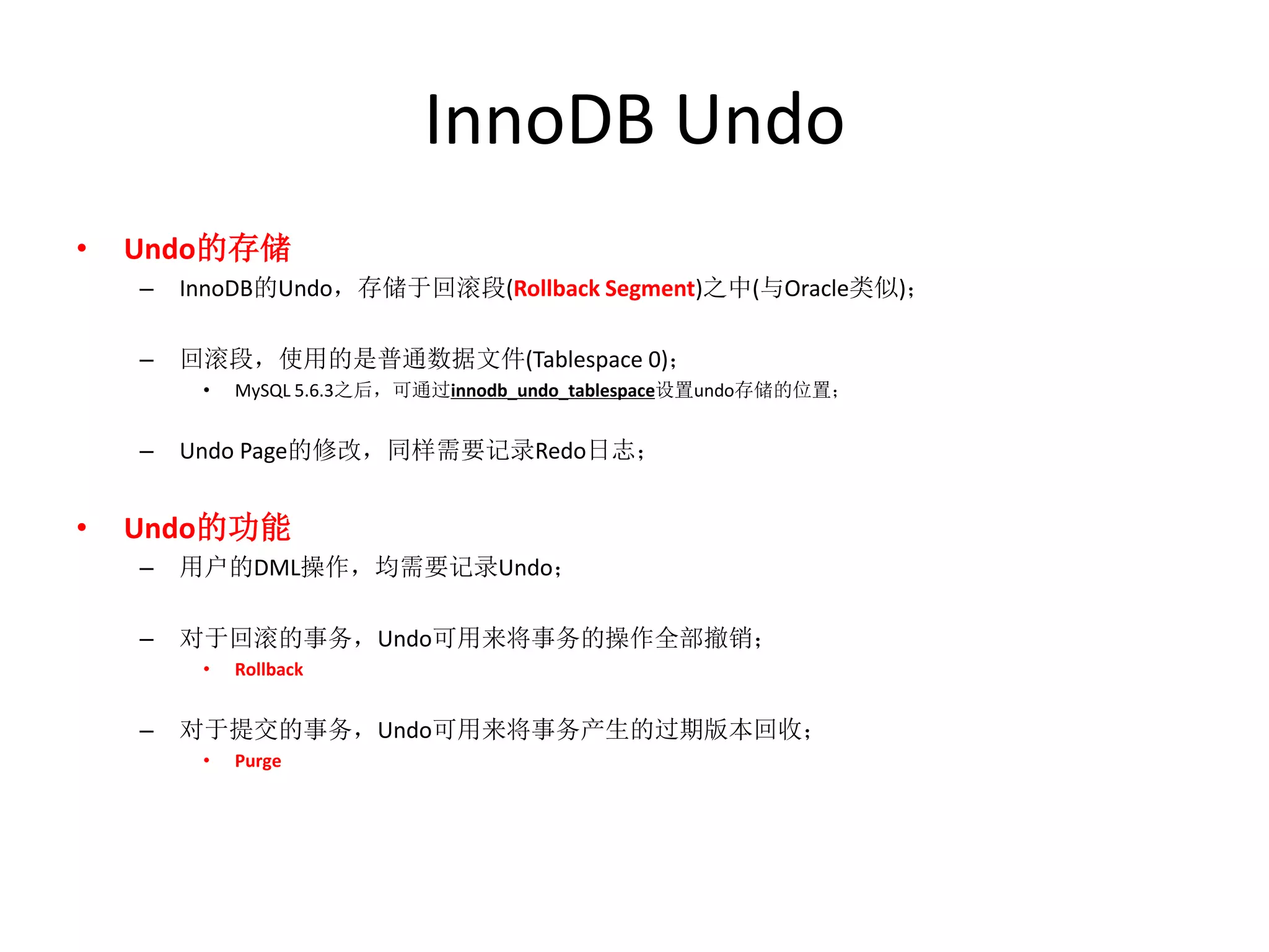 InnoDB Undo
•   Undo的存储
    –   InnoDB的Undo，存储于回滚段(Rollback Segment)之中(与Oracle类似)；

    –   回滚段，使用的是普通数据文件(Tablespace 0)；
         •   MySQL 5.6.3之后，可通过innodb_undo_tablespace设置undo存储的位置；


    –   Undo Page的修改，同样需要记录Redo日志；


•   Undo的功能
    –   用户的DML操作，均需要记录Undo；

    –   对于回滚的事务，Undo可用来将事务的操作全部撤销；
         •   Rollback


    –   对于提交的事务，Undo可用来将事务产生的过期版本回收；
         •   Purge
 