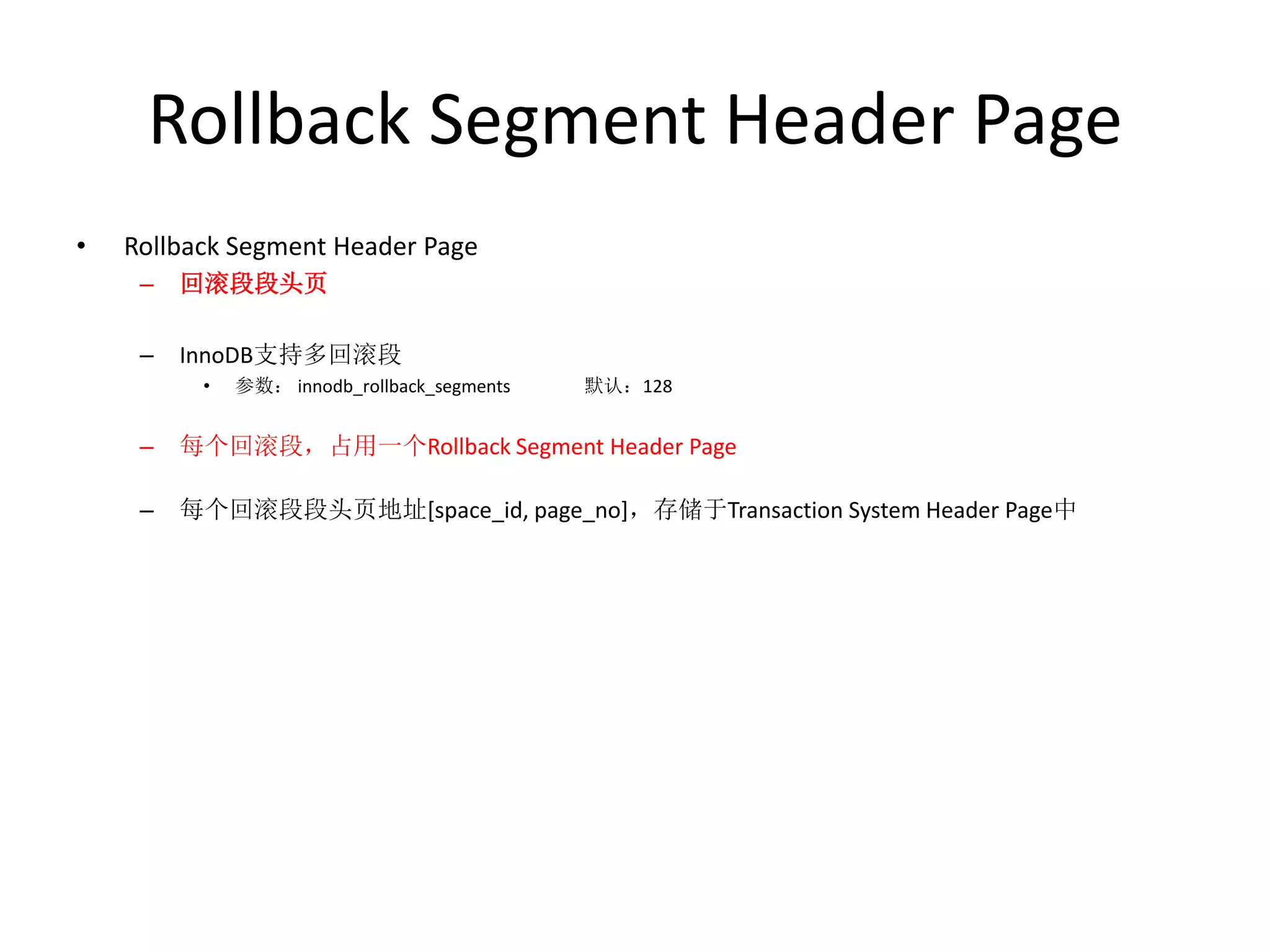 Rollback Segment Header Page
•   Rollback Segment Header Page
     –   回滚段段头页

     –   InnoDB支持多回滚段
          •   参数： innodb_rollback_segments   默认：128


     –   每个回滚段，占用一个Rollback Segment Header Page

     –   每个回滚段段头页地址[space_id, page_no]，存储于Transaction System Header Page中
 