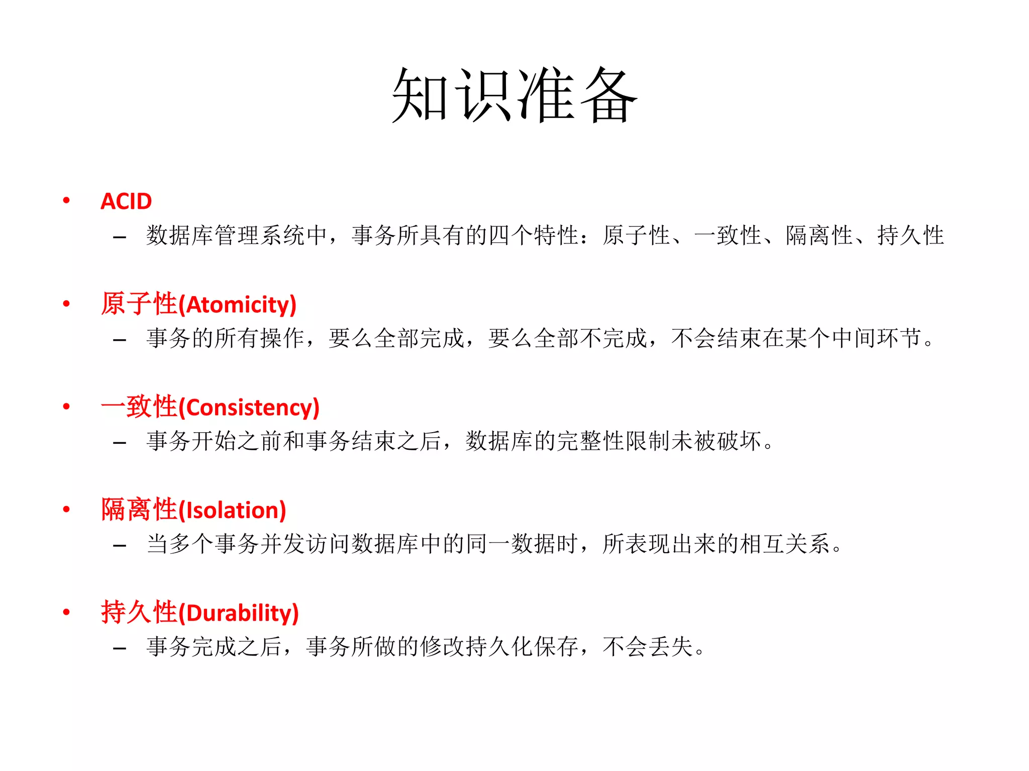 知识准备
•   ACID
    – 数据库管理系统中，事务所具有的四个特性：原子性、一致性、隔离性、持久性


•   原子性(Atomicity)
    – 事务的所有操作，要么全部完成，要么全部不完成，不会结束在某个中间环节。


•   一致性(Consistency)
    – 事务开始之前和事务结束之后，数据库的完整性限制未被破坏。


•   隔离性(Isolation)
    – 当多个事务并发访问数据库中的同一数据时，所表现出来的相互关系。


•   持久性(Durability)
    – 事务完成之后，事务所做的修改持久化保存，不会丢失。
 