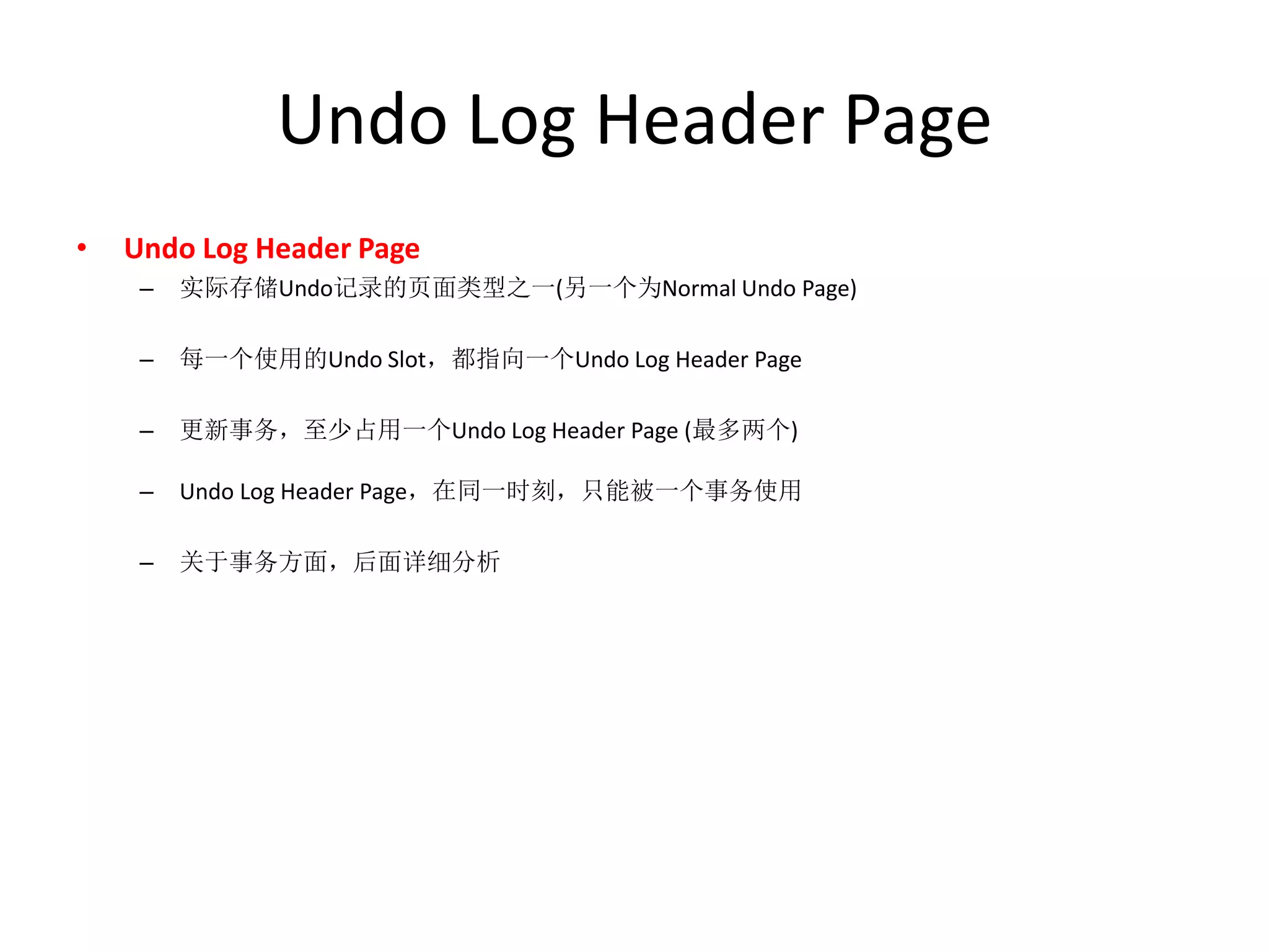Undo Log Header Page
•   Undo Log Header Page
     –   实际存储Undo记录的页面类型之一(另一个为Normal Undo Page)

     –   每一个使用的Undo Slot，都指向一个Undo Log Header Page

     –   更新事务，至少占用一个Undo Log Header Page (最多两个)

     –   Undo Log Header Page，在同一时刻，只能被一个事务使用

     –   关于事务方面，后面详细分析
 