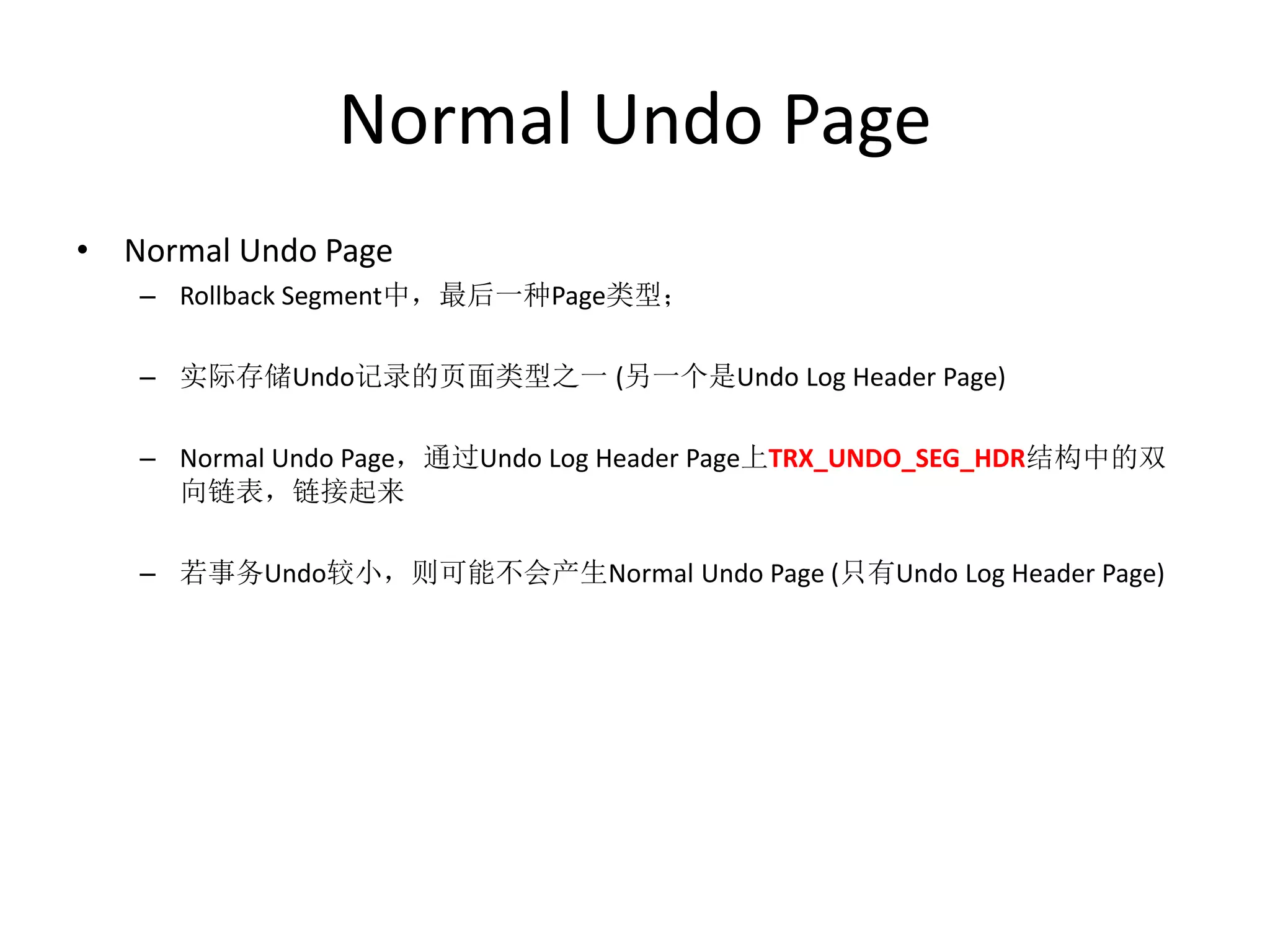 Normal Undo Page
• Normal Undo Page
   – Rollback Segment中，最后一种Page类型；

   – 实际存储Undo记录的页面类型之一 (另一个是Undo Log Header Page)

   – Normal Undo Page，通过Undo Log Header Page上TRX_UNDO_SEG_HDR结构中的双
     向链表，链接起来

   – 若事务Undo较小，则可能不会产生Normal Undo Page (只有Undo Log Header Page)
 