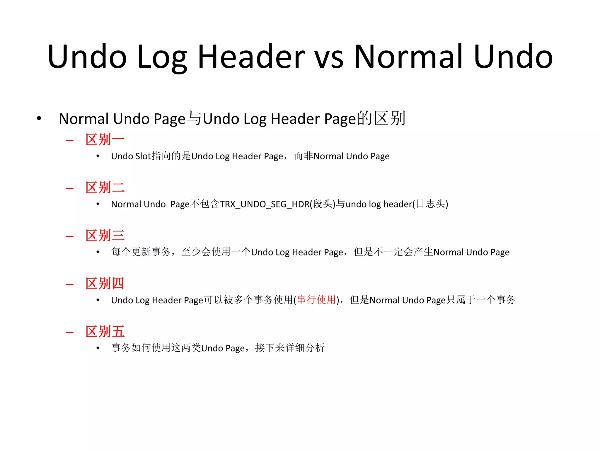 Undo Log Header vs Normal Undo
• Normal Undo Page与Undo Log Header Page的区别
   – 区别一
      •   Undo Slot指向的是Undo Log Header Page，而非Normal Undo Page


   – 区别二
      •   Normal Undo Page不包含TRX_UNDO_SEG_HDR(段头)与undo log header(日志头)


   – 区别三
      •   每个更新事务，至少会使用一个Undo Log Header Page，但是不一定会产生Normal Undo Page


   – 区别四
      •   Undo Log Header Page可以被多个事务使用(串行使用)，但是Normal Undo Page只属于一个事务


   – 区别五
      •   事务如何使用这两类Undo Page，接下来详细分析
 