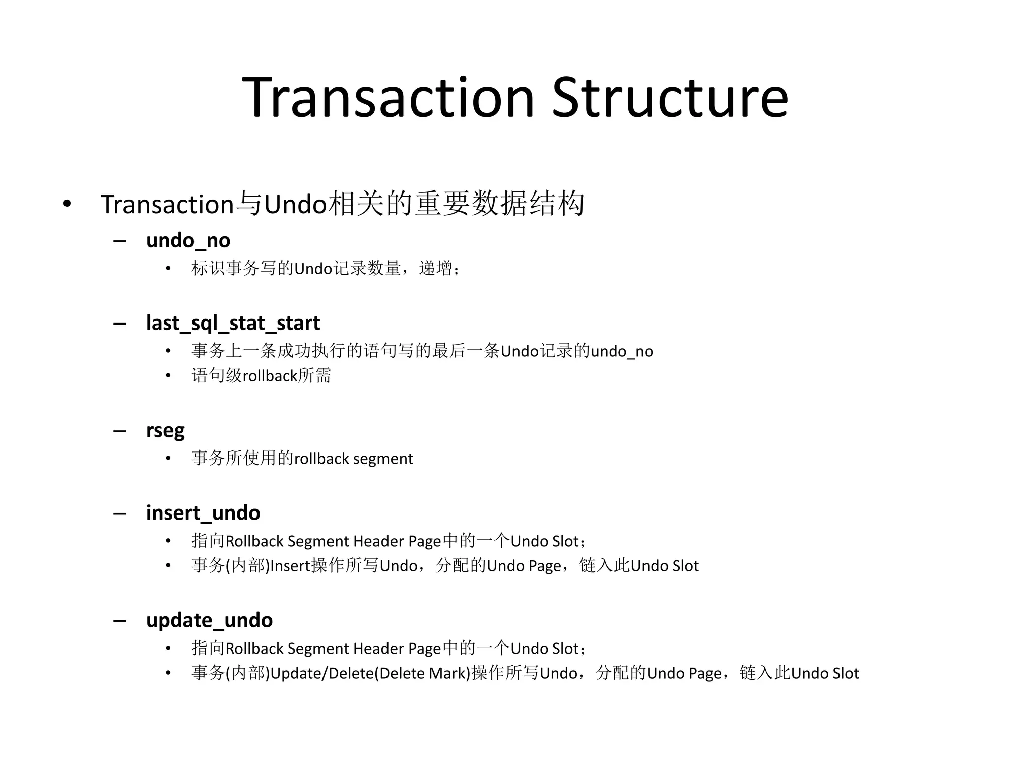 Transaction Structure
• Transaction与Undo相关的重要数据结构
  – undo_no
       •   标识事务写的Undo记录数量，递增；


  – last_sql_stat_start
       •   事务上一条成功执行的语句写的最后一条Undo记录的undo_no
       •   语句级rollback所需


  – rseg
       •   事务所使用的rollback segment


  – insert_undo
       •   指向Rollback Segment Header Page中的一个Undo Slot；
       •   事务(内部)Insert操作所写Undo，分配的Undo Page，链入此Undo Slot


  – update_undo
       •   指向Rollback Segment Header Page中的一个Undo Slot；
       •   事务(内部)Update/Delete(Delete Mark)操作所写Undo，分配的Undo Page，链入此Undo Slot
 