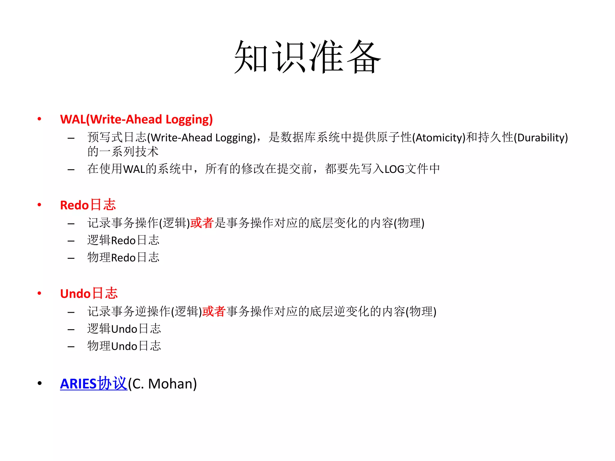 知识准备
•   WAL(Write-Ahead Logging)
     –   预写式日志(Write-Ahead Logging)，是数据库系统中提供原子性(Atomicity)和持久性(Durability)
         的一系列技术
     –   在使用WAL的系统中，所有的修改在提交前，都要先写入LOG文件中


•   Redo日志
     –   记录事务操作(逻辑)或者是事务操作对应的底层变化的内容(物理)
     –   逻辑Redo日志
     –   物理Redo日志


•   Undo日志
     –   记录事务逆操作(逻辑)或者事务操作对应的底层逆变化的内容(物理)
     –   逻辑Undo日志
     –   物理Undo日志


•   ARIES协议(C. Mohan)
 