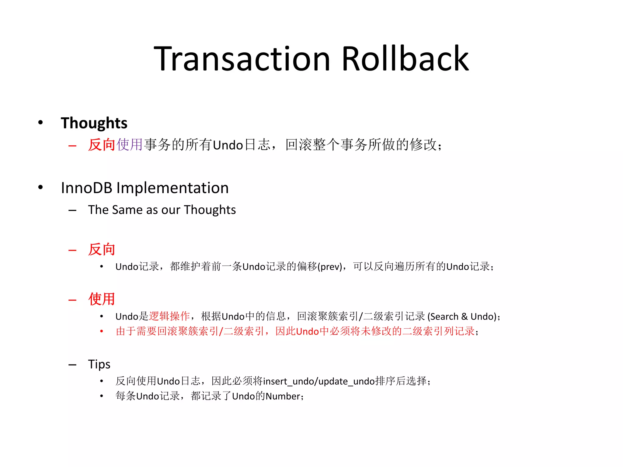 Transaction Rollback
• Thoughts
   – 反向使用事务的所有Undo日志，回滚整个事务所做的修改；


• InnoDB Implementation
   – The Same as our Thoughts

   – 反向
       •    Undo记录，都维护着前一条Undo记录的偏移(prev)，可以反向遍历所有的Undo记录；


   – 使用
       •    Undo是逻辑操作，根据Undo中的信息，回滚聚簇索引/二级索引记录 (Search & Undo)；
       •    由于需要回滚聚簇索引/二级索引，因此Undo中必须将未修改的二级索引列记录；


   – Tips
       •    反向使用Undo日志，因此必须将insert_undo/update_undo排序后选择；
       •    每条Undo记录，都记录了Undo的Number；
 