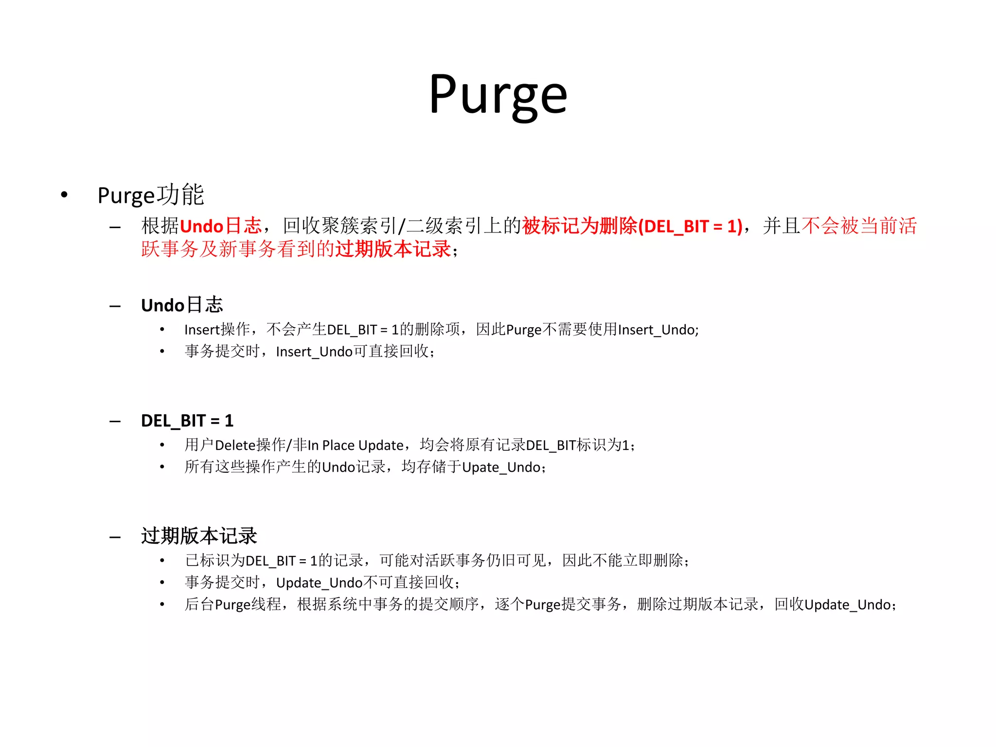 Purge
•   Purge功能
    –   根据Undo日志，回收聚簇索引/二级索引上的被标记为删除(DEL_BIT = 1)，并且不会被当前活
        跃事务及新事务看到的过期版本记录；

    –   Undo日志
          •   Insert操作，不会产生DEL_BIT = 1的删除项，因此Purge不需要使用Insert_Undo;
          •   事务提交时，Insert_Undo可直接回收；



    –   DEL_BIT = 1
          •   用户Delete操作/非In Place Update，均会将原有记录DEL_BIT标识为1；
          •   所有这些操作产生的Undo记录，均存储于Upate_Undo；



    –   过期版本记录
          •   已标识为DEL_BIT = 1的记录，可能对活跃事务仍旧可见，因此不能立即删除；
          •   事务提交时，Update_Undo不可直接回收；
          •   后台Purge线程，根据系统中事务的提交顺序，逐个Purge提交事务，删除过期版本记录，回收Update_Undo；
 