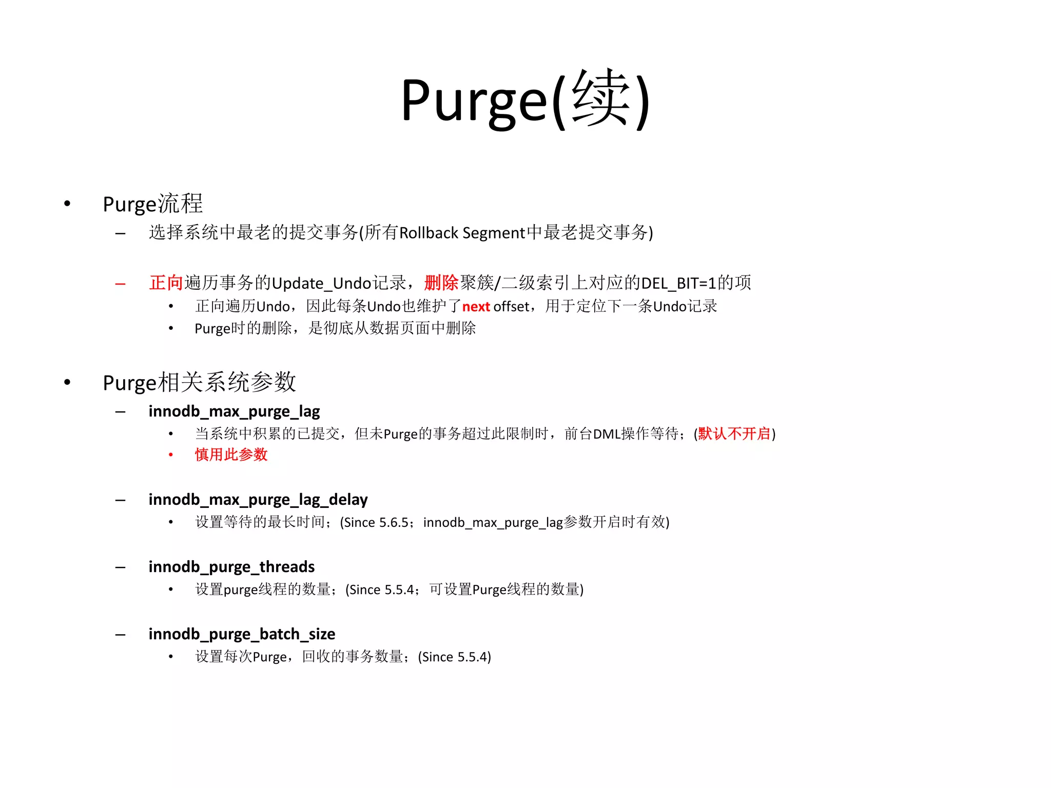 Purge(续)
•   Purge流程
    –   选择系统中最老的提交事务(所有Rollback Segment中最老提交事务)

    –   正向遍历事务的Update_Undo记录，删除聚簇/二级索引上对应的DEL_BIT=1的项
          •   正向遍历Undo，因此每条Undo也维护了next offset，用于定位下一条Undo记录
          •   Purge时的删除，是彻底从数据页面中删除


•   Purge相关系统参数
    –   innodb_max_purge_lag
          •   当系统中积累的已提交，但未Purge的事务超过此限制时，前台DML操作等待；(默认不开启)
          •   慎用此参数


    –   innodb_max_purge_lag_delay
          •   设置等待的最长时间；(Since 5.6.5；innodb_max_purge_lag参数开启时有效)


    –   innodb_purge_threads
          •   设置purge线程的数量；(Since 5.5.4；可设置Purge线程的数量)


    –   innodb_purge_batch_size
          •   设置每次Purge，回收的事务数量；(Since 5.5.4)
 