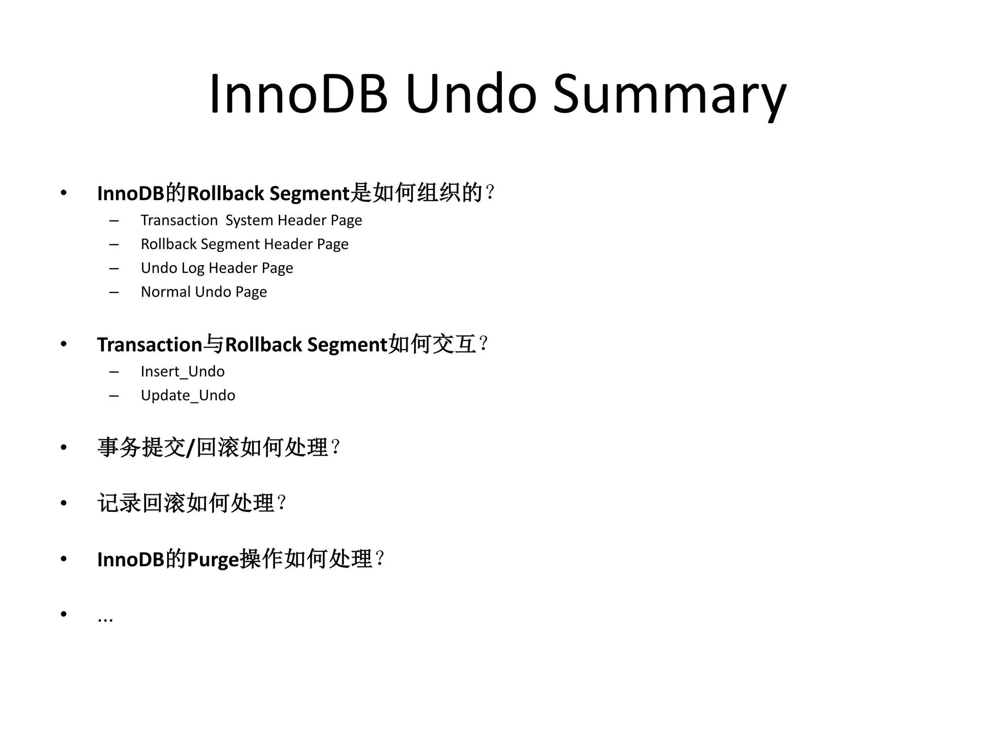 InnoDB Undo Summary
•   InnoDB的Rollback Segment是如何组织的？
      –   Transaction System Header Page
      –   Rollback Segment Header Page
      –   Undo Log Header Page
      –   Normal Undo Page


•   Transaction与Rollback Segment如何交互？
      –   Insert_Undo
      –   Update_Undo


•   事务提交/回滚如何处理？

•   记录回滚如何处理？

•   InnoDB的Purge操作如何处理？

•   ...
 