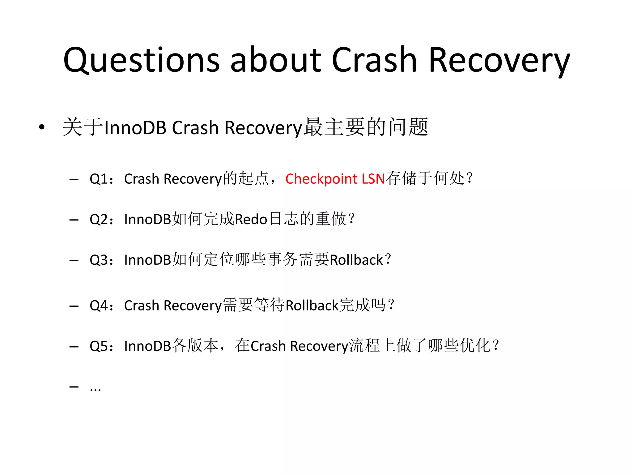 Questions about Crash Recovery
• 关于InnoDB Crash Recovery最主要的问题

  – Q1：Crash Recovery的起点，Checkpoint LSN存储于何处？

  – Q2：InnoDB如何完成Redo日志的重做？

  – Q3：InnoDB如何定位哪些事务需要Rollback？

  – Q4：Crash Recovery需要等待Rollback完成吗？

  – Q5：InnoDB各版本，在Crash Recovery流程上做了哪些优化？

  – ...
 