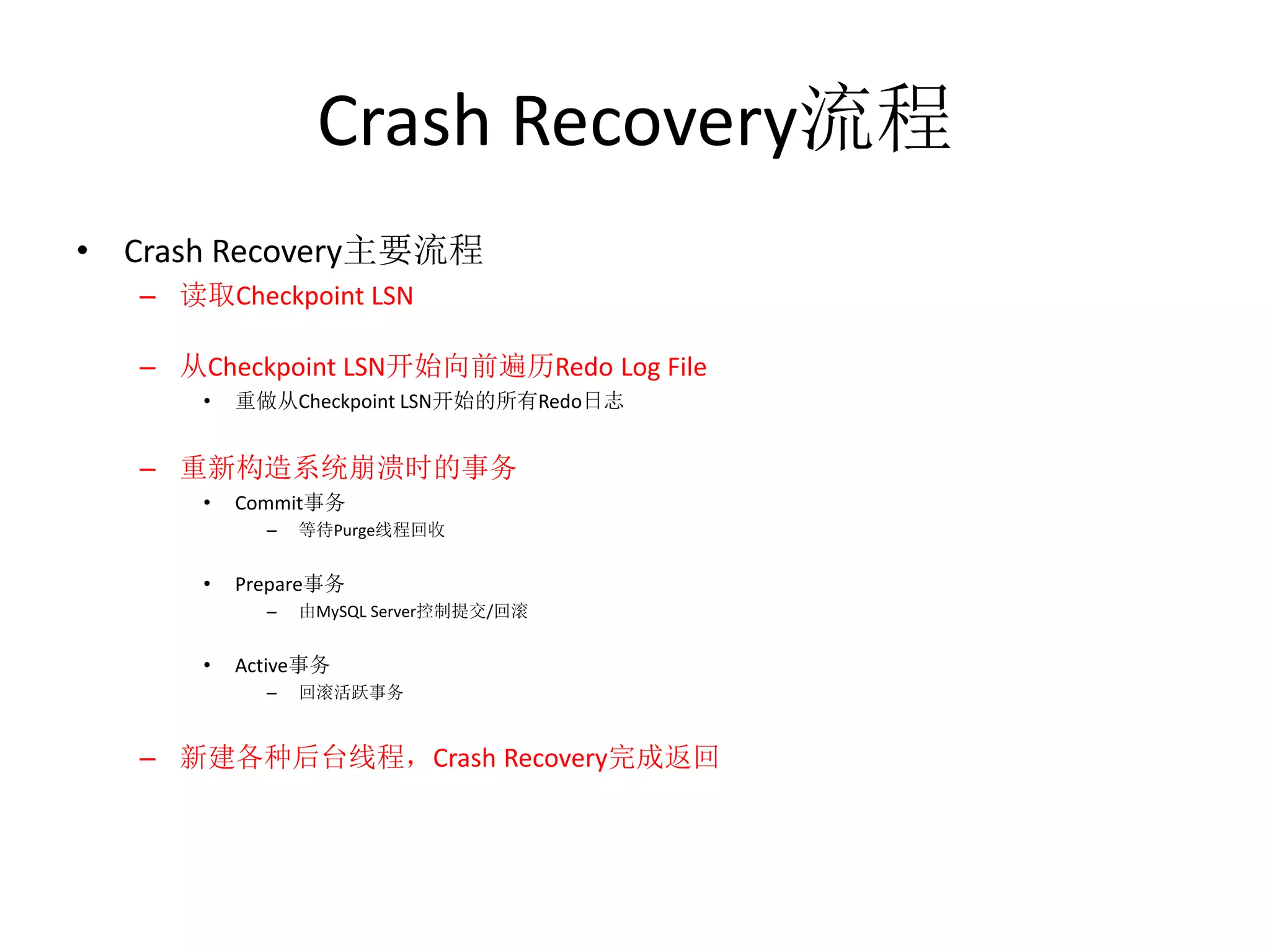 Crash Recovery流程
• Crash Recovery主要流程
   – 读取Checkpoint LSN

   – 从Checkpoint LSN开始向前遍历Redo Log File
       •   重做从Checkpoint LSN开始的所有Redo日志


   – 重新构造系统崩溃时的事务
       •   Commit事务
             –   等待Purge线程回收


       •   Prepare事务
             –   由MySQL Server控制提交/回滚


       •   Active事务
             –   回滚活跃事务


   – 新建各种后台线程，Crash Recovery完成返回
 