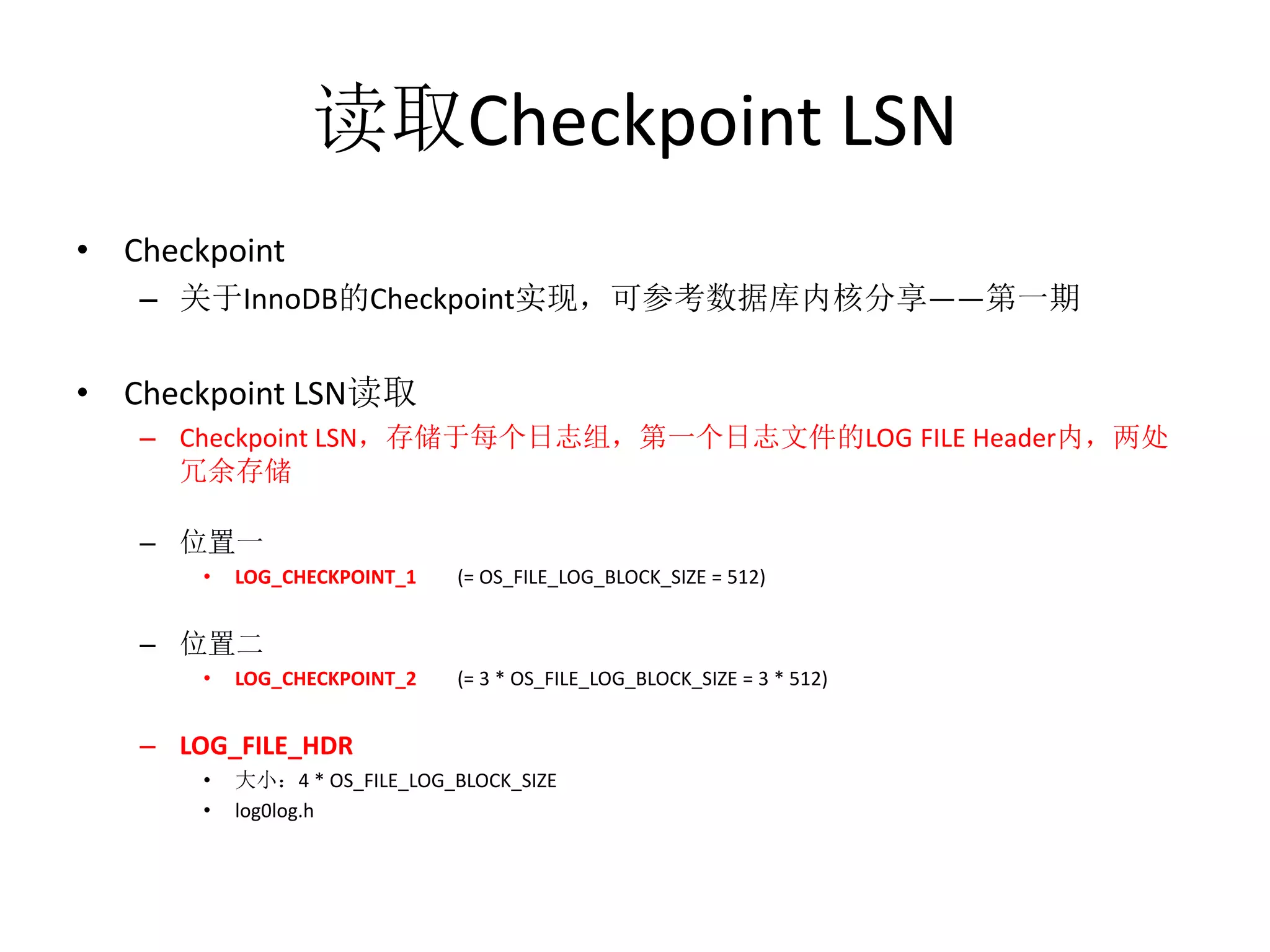 读取Checkpoint LSN
• Checkpoint
   – 关于InnoDB的Checkpoint实现，可参考数据库内核分享——第一期


• Checkpoint LSN读取
   – Checkpoint LSN，存储于每个日志组，第一个日志文件的LOG FILE Header内，两处
     冗余存储

   – 位置一
       •   LOG_CHECKPOINT_1    (= OS_FILE_LOG_BLOCK_SIZE = 512)


   – 位置二
       •   LOG_CHECKPOINT_2    (= 3 * OS_FILE_LOG_BLOCK_SIZE = 3 * 512)


   – LOG_FILE_HDR
       •   大小：4 * OS_FILE_LOG_BLOCK_SIZE
       •   log0log.h
 
