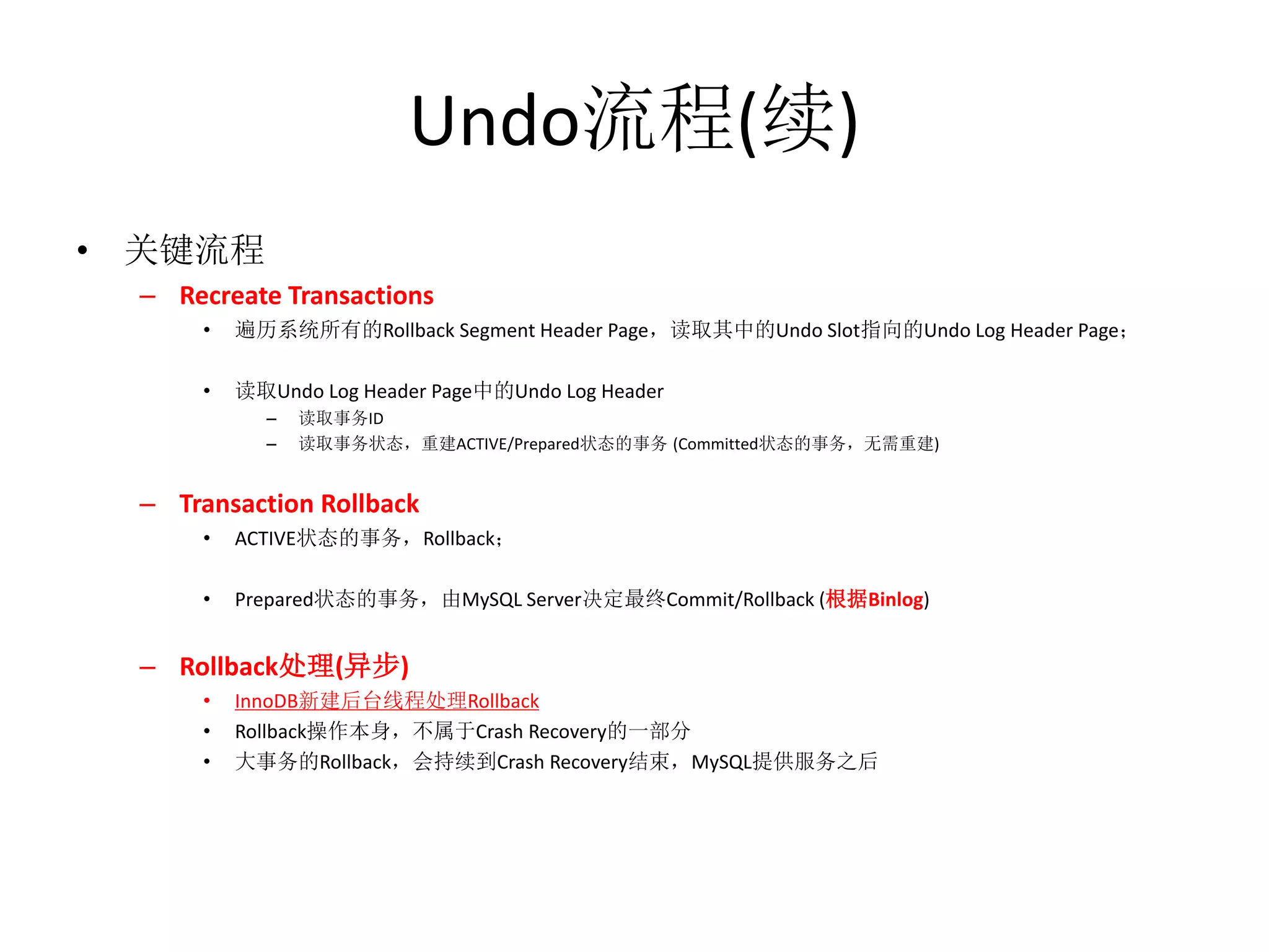 Undo流程(续)
• 关键流程
  – Recreate Transactions
      •   遍历系统所有的Rollback Segment Header Page，读取其中的Undo Slot指向的Undo Log Header Page；

      •   读取Undo Log Header Page中的Undo Log Header
            –   读取事务ID
            –   读取事务状态，重建ACTIVE/Prepared状态的事务 (Committed状态的事务，无需重建)


  – Transaction Rollback
      •   ACTIVE状态的事务，Rollback；

      •   Prepared状态的事务，由MySQL Server决定最终Commit/Rollback (根据Binlog)


  – Rollback处理(异步)
      •   InnoDB新建后台线程处理Rollback
      •   Rollback操作本身，不属于Crash Recovery的一部分
      •   大事务的Rollback，会持续到Crash Recovery结束，MySQL提供服务之后
 