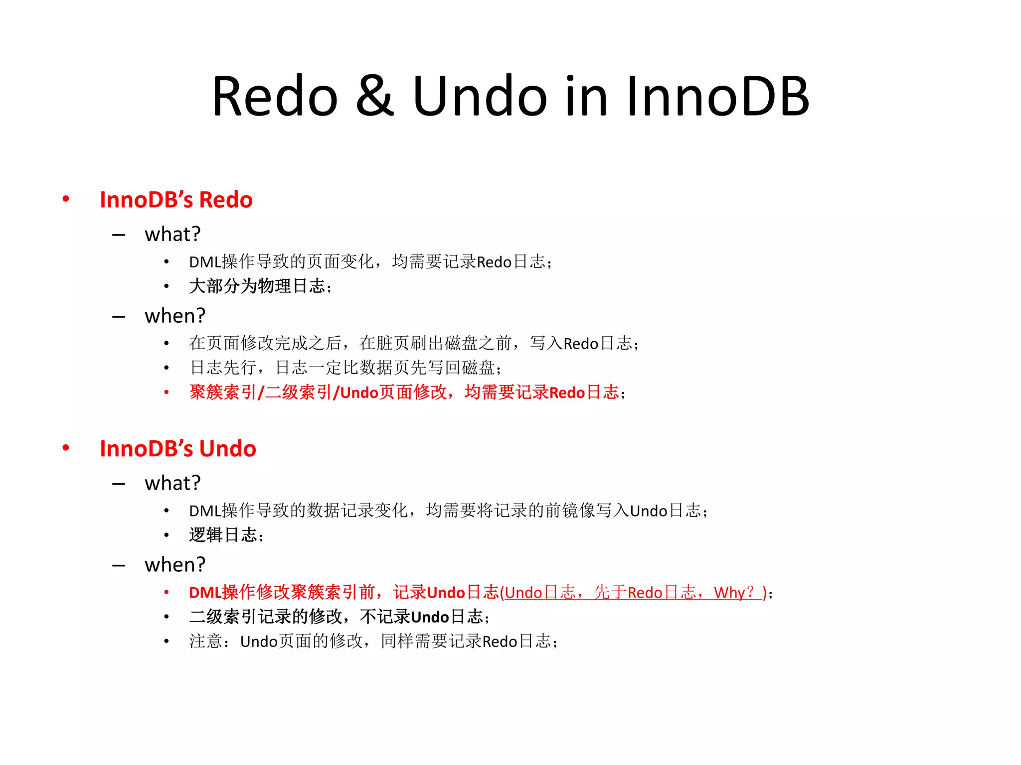 Redo & Undo in InnoDB
•   InnoDB’s Redo
     – what?
         •   DML操作导致的页面变化，均需要记录Redo日志；
         •   大部分为物理日志；
     – when?
         •   在页面修改完成之后，在脏页刷出磁盘之前，写入Redo日志；
         •   日志先行，日志一定比数据页先写回磁盘；
         •   聚簇索引/二级索引/Undo页面修改，均需要记录Redo日志；


•   InnoDB’s Undo
     – what?
         •   DML操作导致的数据记录变化，均需要将记录的前镜像写入Undo日志；
         •   逻辑日志；
     – when?
         •   DML操作修改聚簇索引前，记录Undo日志(Undo日志，先于Redo日志，Why？)；
         •   二级索引记录的修改，不记录Undo日志；
         •   注意：Undo页面的修改，同样需要记录Redo日志；
 