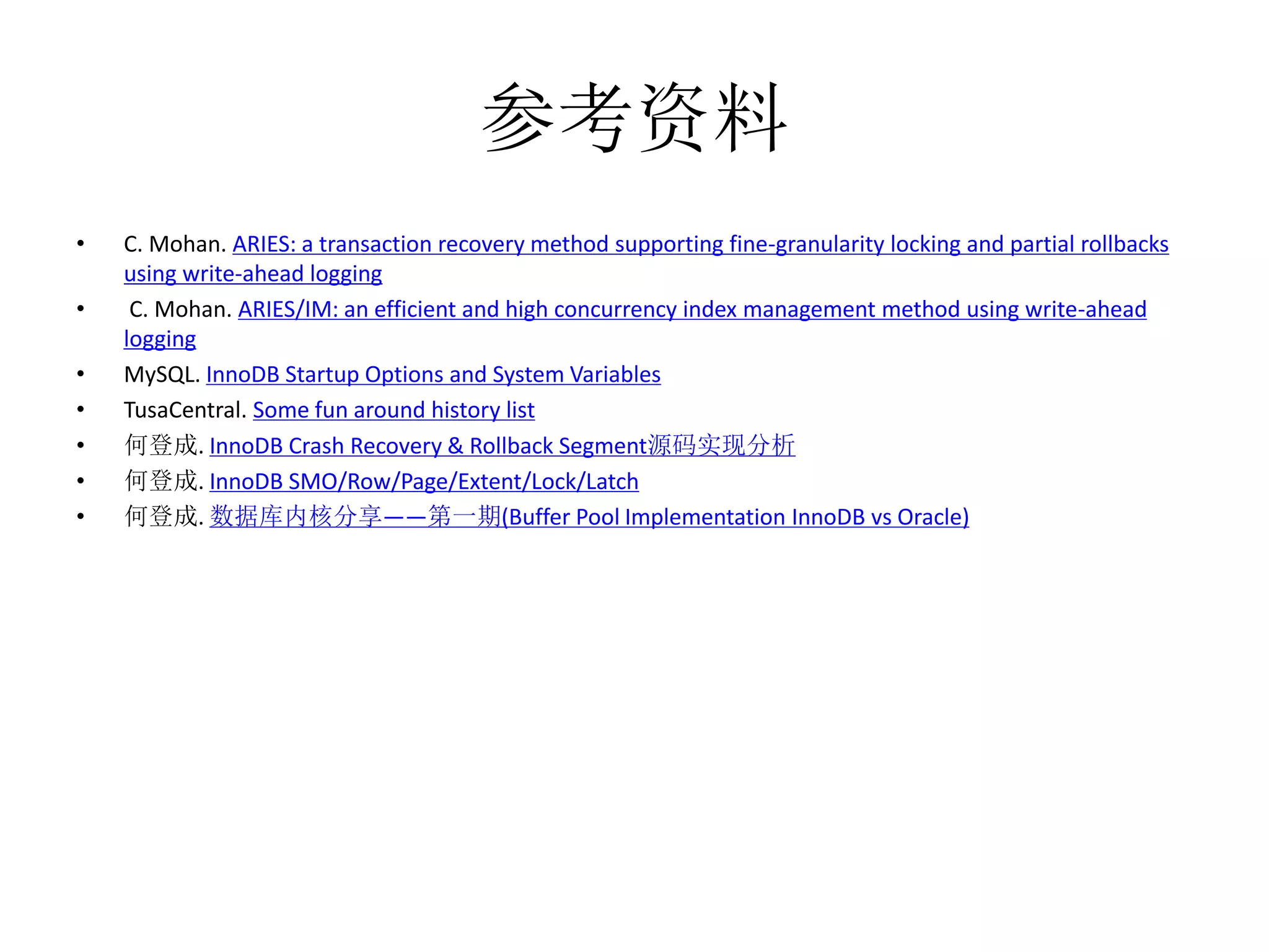 参考资料
•   C. Mohan. ARIES: a transaction recovery method supporting fine-granularity locking and partial rollbacks
    using write-ahead logging
•    C. Mohan. ARIES/IM: an efficient and high concurrency index management method using write-ahead
    logging
•   MySQL. InnoDB Startup Options and System Variables
•   TusaCentral. Some fun around history list
•   何登成. InnoDB Crash Recovery & Rollback Segment源码实现分析
•   何登成. InnoDB SMO/Row/Page/Extent/Lock/Latch
•   何登成. 数据库内核分享——第一期(Buffer Pool Implementation InnoDB vs Oracle)
 