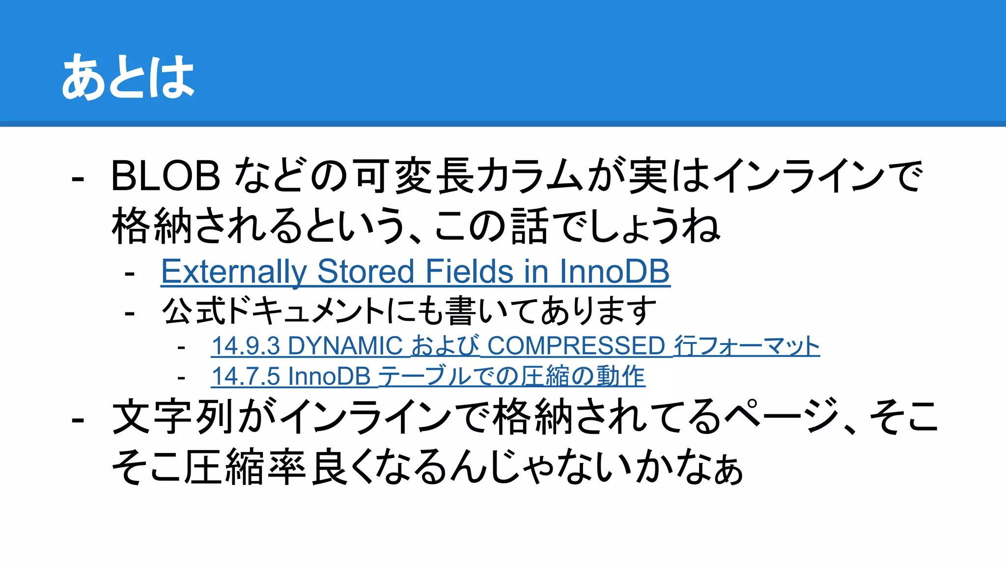 あとは
- BLOB などの可変長カラムが実はインラインで
格納されるという、この話でしょうね
- Externally Stored Fields in InnoDB
- 公式ドキュメントにも書いてあります
- 14.9.3 DYNAMIC および COMPRESSED 行フォーマット
- 14.7.5 InnoDB テーブルでの圧縮の動作
- 文字列がインラインで格納されてるページ、そこ
そこ圧縮率良くなるんじゃないかなぁ
 
