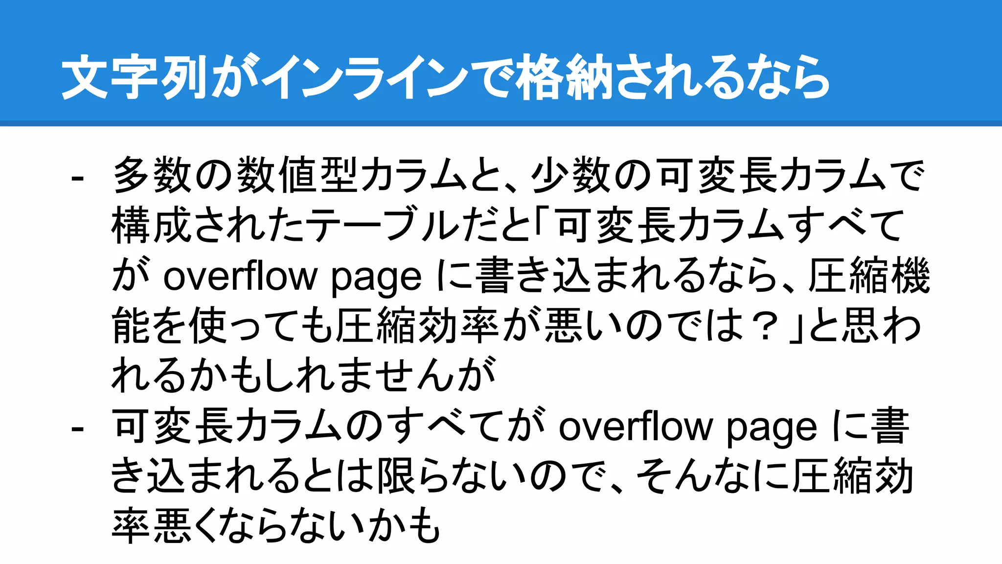 文字列がインラインで格納されるなら
- 多数の数値型カラムと、少数の可変長カラムで
構成されたテーブルだと「可変長カラムすべて
が overflow page に書き込まれるなら、圧縮機
能を使っても圧縮効率が悪いのでは？」と思わ
れるかもしれませんが
- 可変長カラムのすべてが overflow page に書
き込まれるとは限らないので、そんなに圧縮効
率悪くならないかも
 