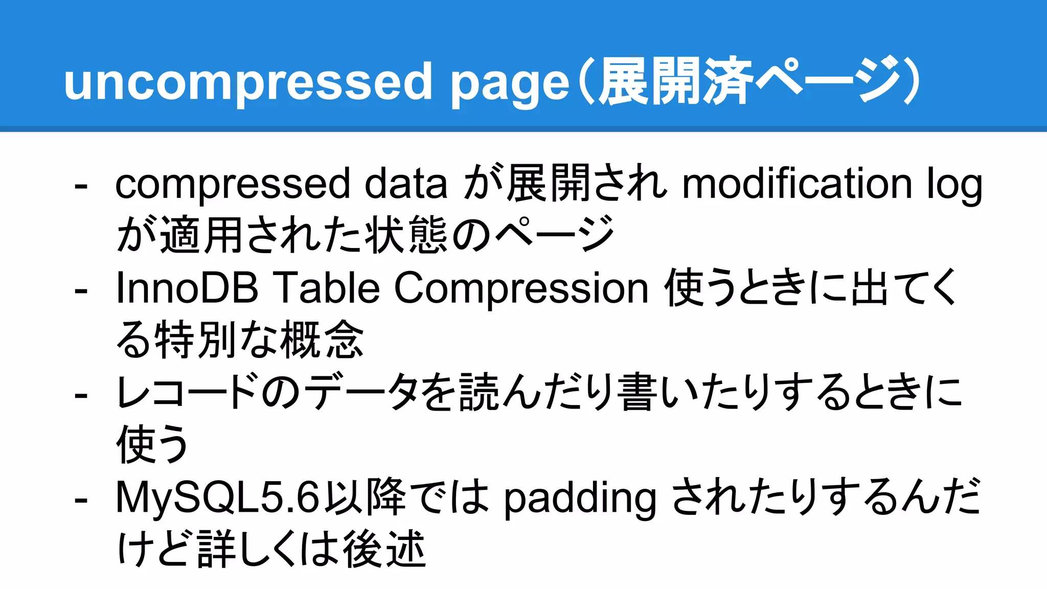 uncompressed page（展開済ページ）
- compressed data が展開され modification log
が適用された状態のページ
- InnoDB Table Compression 使うときに出てく
る特別な概念
- レコードのデータを読んだり書いたりするときに
使う
- MySQL5.6以降では padding されたりするんだ
けど詳しくは後述
 