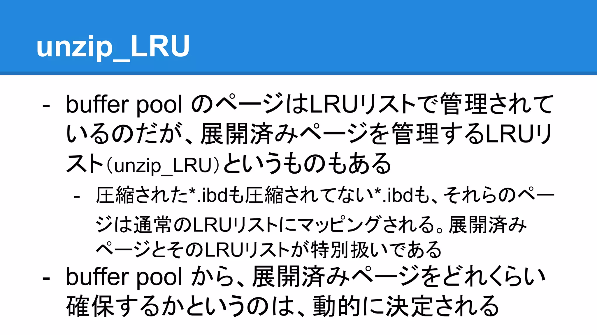 unzip_LRU
- buffer pool のページはLRUリストで管理されて
いるのだが、展開済みページを管理するLRUリ
スト（unzip_LRU）というものもある
- 圧縮された*.ibdも圧縮されてない*.ibdも、それらのペー
ジは通常のLRUリストにマッピングされる。展開済み
ページとそのLRUリストが特別扱いである
- buffer pool から、展開済みページをどれくらい
確保するかというのは、動的に決定される
 