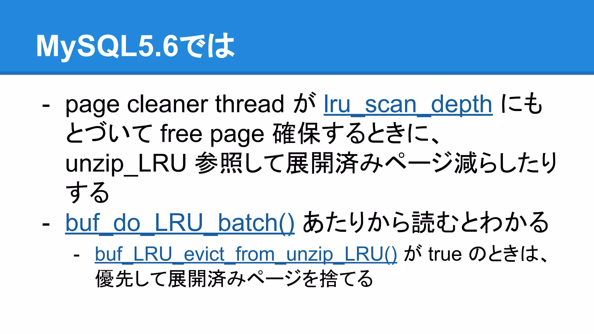 MySQL5.6では
- page cleaner thread が lru_scan_depth にも
とづいて free page 確保するときに、
unzip_LRU 参照して展開済みページ減らしたり
する
- buf_do_LRU_batch() あたりから読むとわかる
- buf_LRU_evict_from_unzip_LRU() が true のときは、
優先して展開済みページを捨てる
 