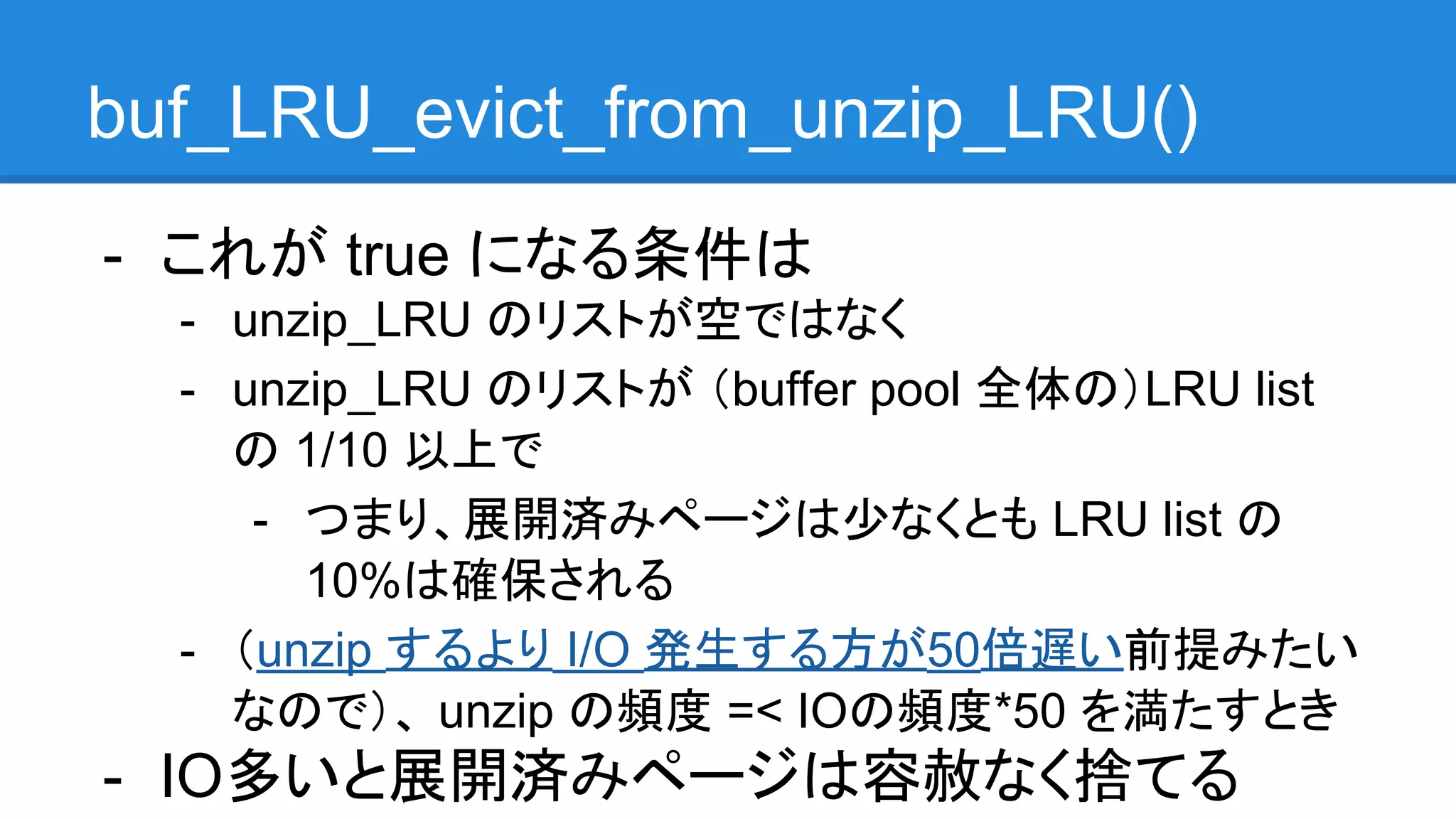 buf_LRU_evict_from_unzip_LRU()
- これが true になる条件は
- unzip_LRU のリストが空ではなく
- unzip_LRU のリストが （buffer pool 全体の）LRU list
の 1/10 以上で
- つまり、展開済みページは少なくとも LRU list の
10%は確保される
- （unzip するより I/O 発生する方が50倍遅い前提みたい
なので）、 unzip の頻度 =< IOの頻度*50 を満たすとき
- IO多いと展開済みページは容赦なく捨てる
 