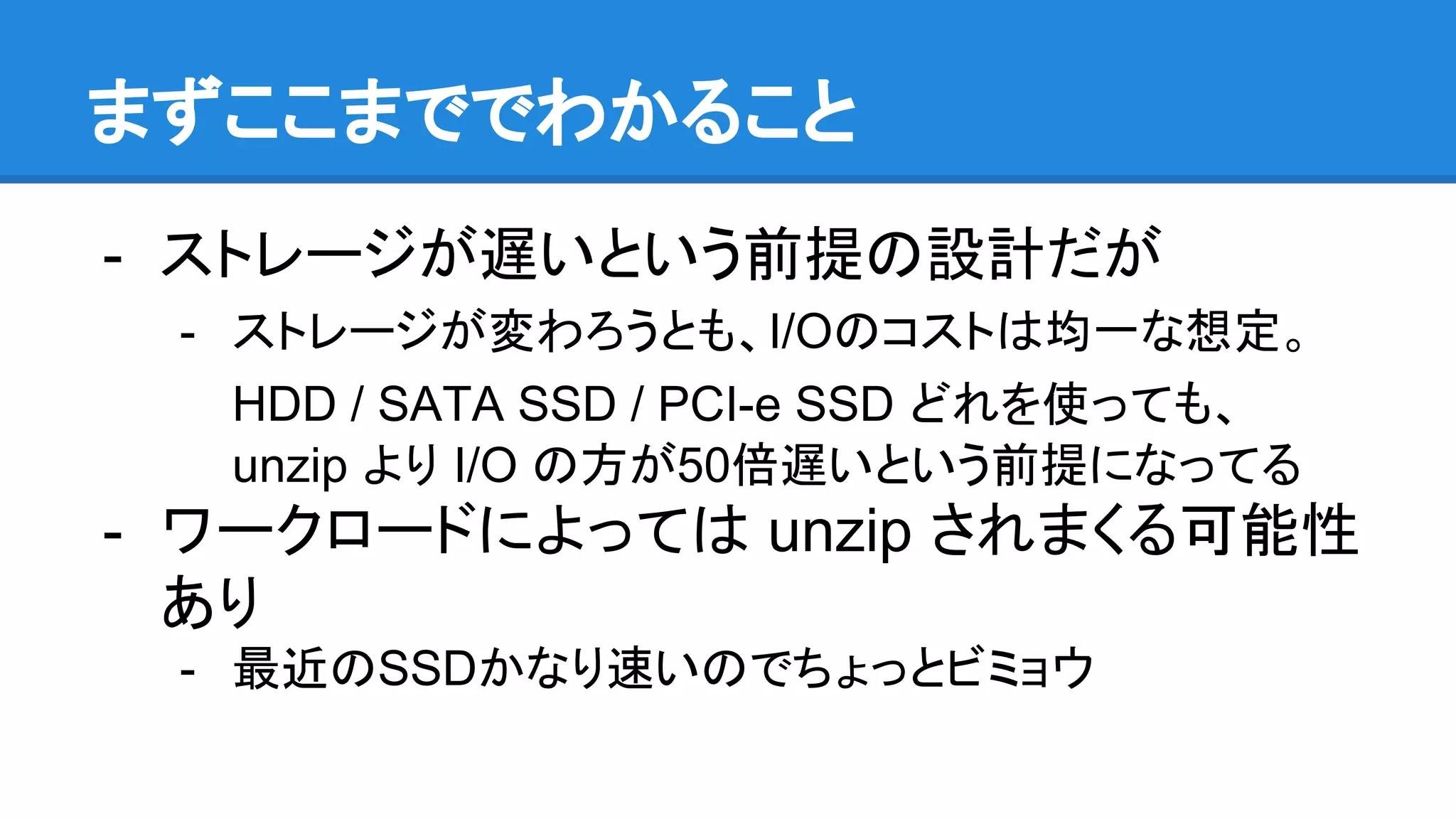 まずここまででわかること
- ストレージが遅いという前提の設計だが
- ストレージが変わろうとも、I/Oのコストは均一な想定。
HDD / SATA SSD / PCI-e SSD どれを使っても、
unzip より I/O の方が50倍遅いという前提になってる
- ワークロードによっては unzip されまくる可能性
あり
- 最近のSSDかなり速いのでちょっとビミョウ
 