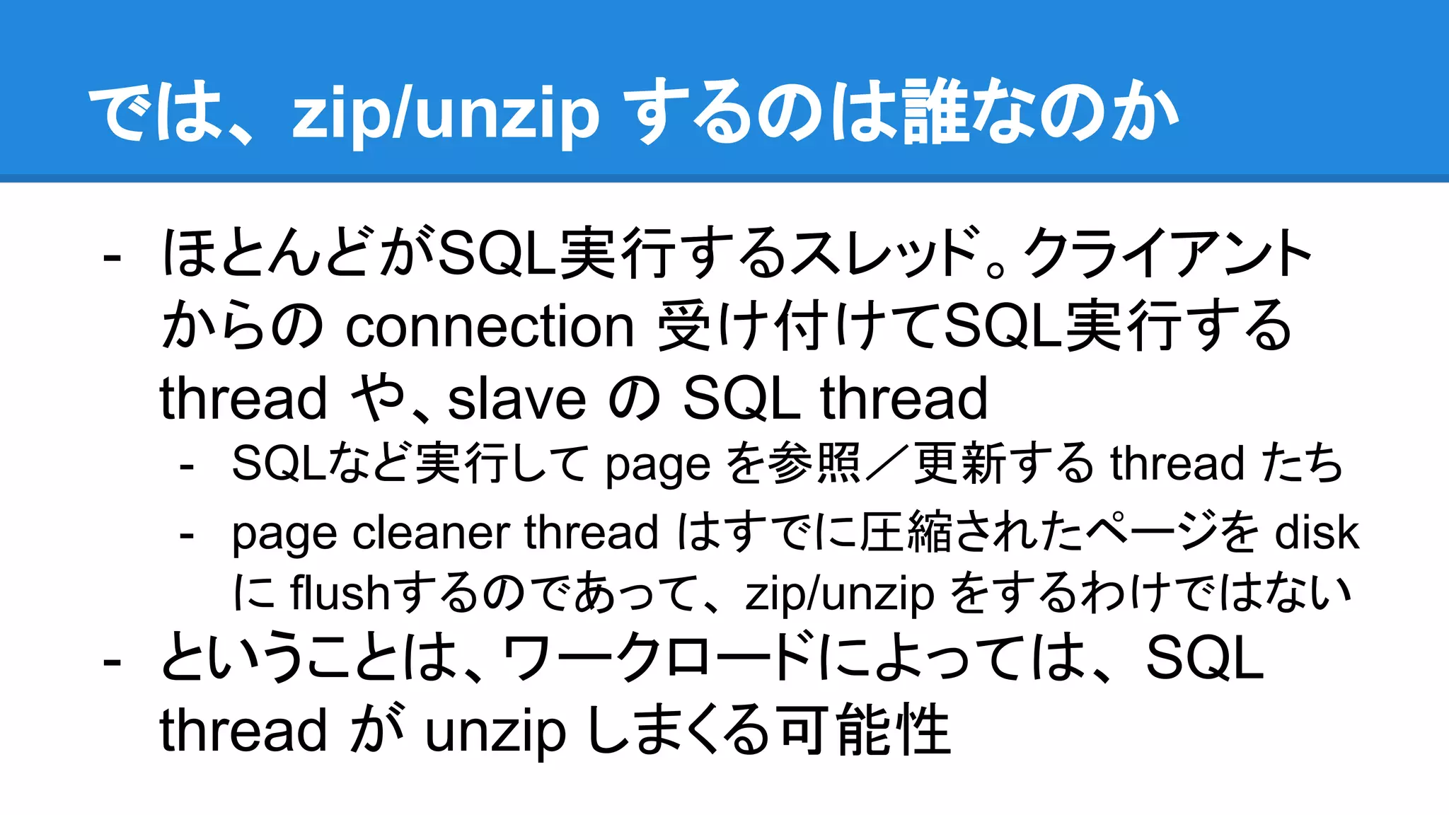 では、 zip/unzip するのは誰なのか
- ほとんどがSQL実行するスレッド。クライアント
からの connection 受け付けてSQL実行する
thread や、slave の SQL thread
- SQLなど実行して page を参照／更新する thread たち
- page cleaner thread はすでに圧縮されたページを disk
に flushするのであって、 zip/unzip をするわけではない
- ということは、ワークロードによっては、 SQL
thread が unzip しまくる可能性
 