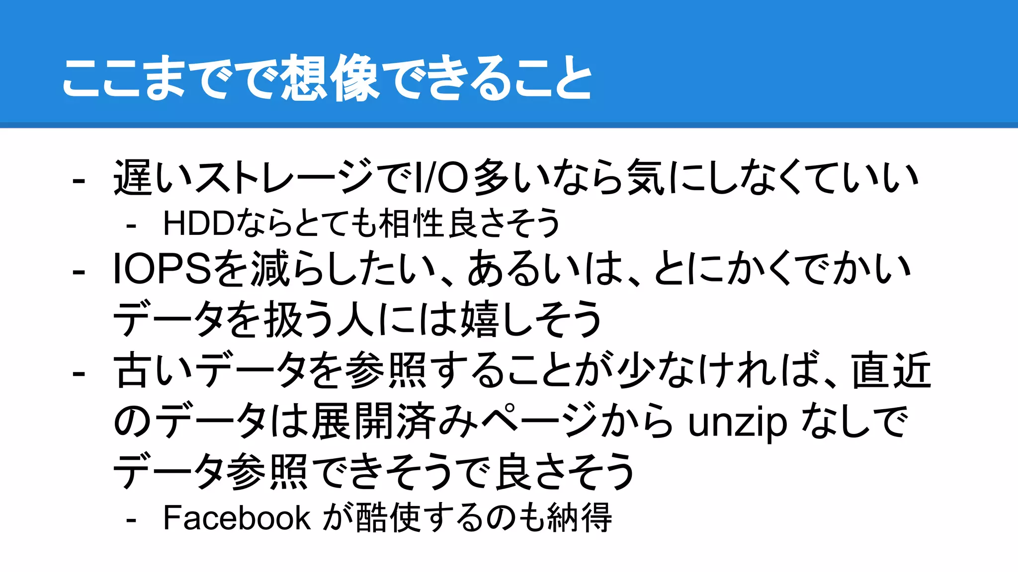 ここまでで想像できること
- 遅いストレージでI/O多いなら気にしなくていい
- HDDならとても相性良さそう
- IOPSを減らしたい、あるいは、とにかくでかい
データを扱う人には嬉しそう
- 古いデータを参照することが少なければ、直近
のデータは展開済みページから unzip なしで
データ参照できそうで良さそう
- Facebook が酷使するのも納得
 
