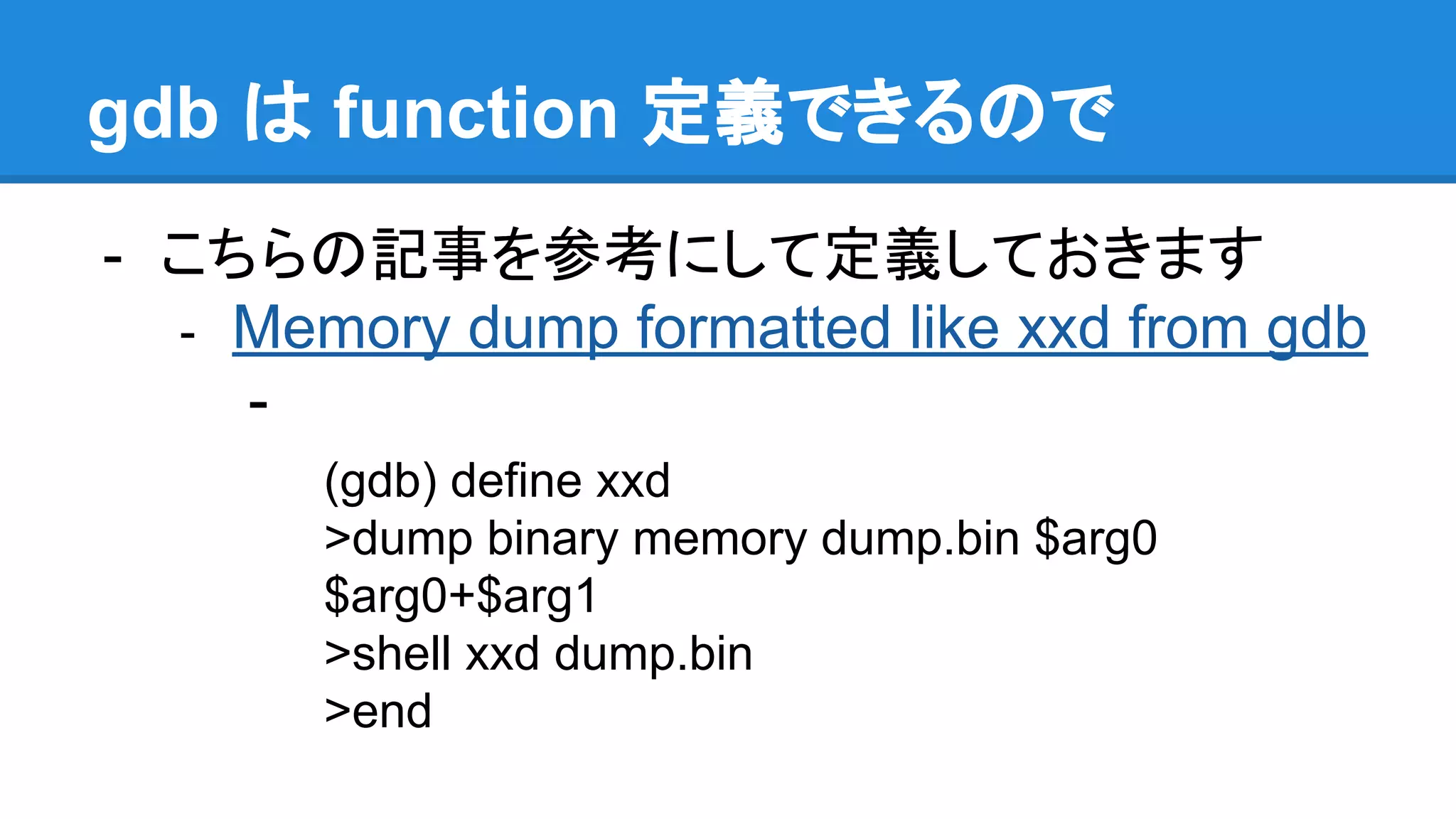 gdb は function 定義できるので
- こちらの記事を参考にして定義しておきます
- Memory dump formatted like xxd from gdb
-
(gdb) define xxd
>dump binary memory dump.bin $arg0
$arg0+$arg1
>shell xxd dump.bin
>end
 