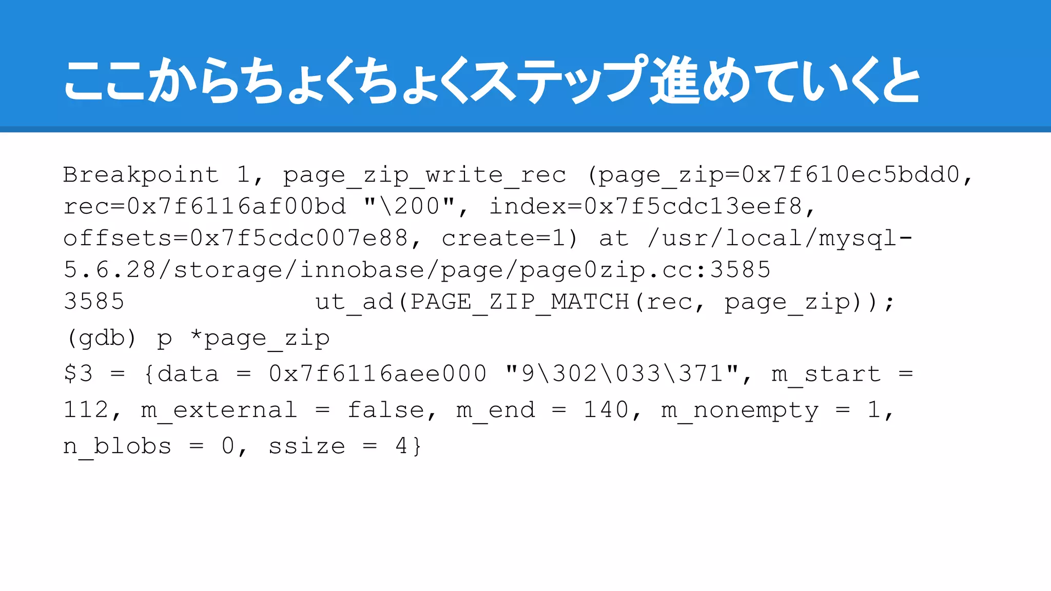 ここからちょくちょくステップ進めていくと
Breakpoint 1, page_zip_write_rec (page_zip=0x7f610ec5bdd0,
rec=0x7f6116af00bd "200", index=0x7f5cdc13eef8,
offsets=0x7f5cdc007e88, create=1) at /usr/local/mysql-
5.6.28/storage/innobase/page/page0zip.cc:3585
3585 ut_ad(PAGE_ZIP_MATCH(rec, page_zip));
(gdb) p *page_zip
$3 = {data = 0x7f6116aee000 "9302033371", m_start =
112, m_external = false, m_end = 140, m_nonempty = 1,
n_blobs = 0, ssize = 4}
 