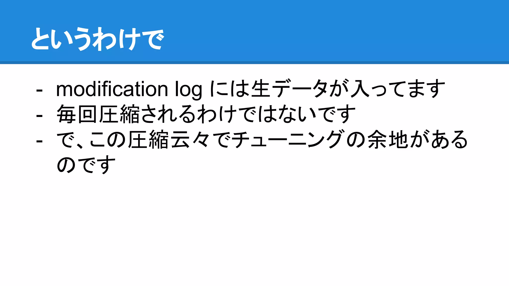 というわけで
- modification log には生データが入ってます
- 毎回圧縮されるわけではないです
- で、この圧縮云々でチューニングの余地がある
のです
 