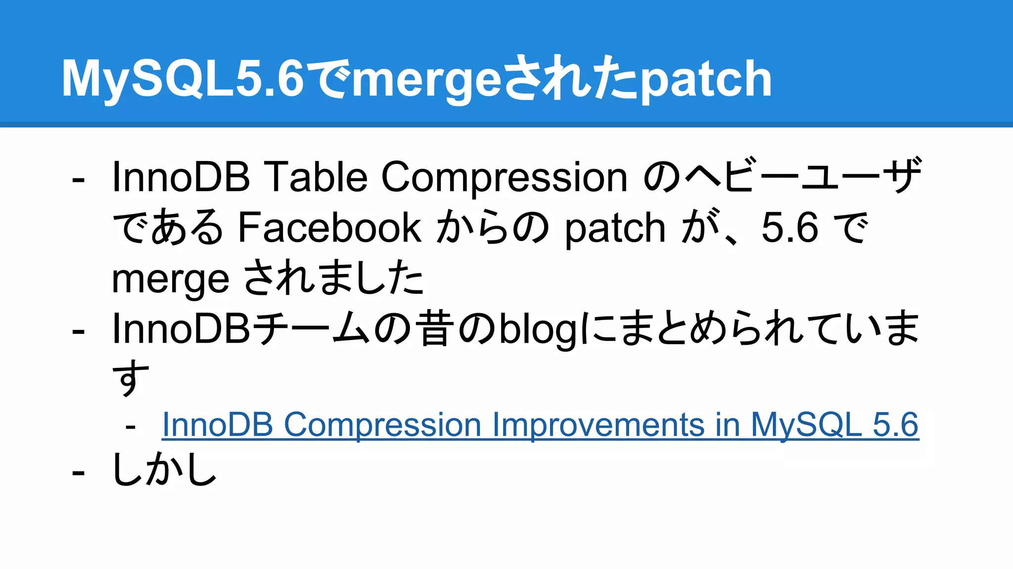 MySQL5.6でmergeされたpatch
- InnoDB Table Compression のヘビーユーザ
である Facebook からの patch が、 5.6 で
merge されました
- InnoDBチームの昔のblogにまとめられていま
す
- InnoDB Compression Improvements in MySQL 5.6
- しかし
 