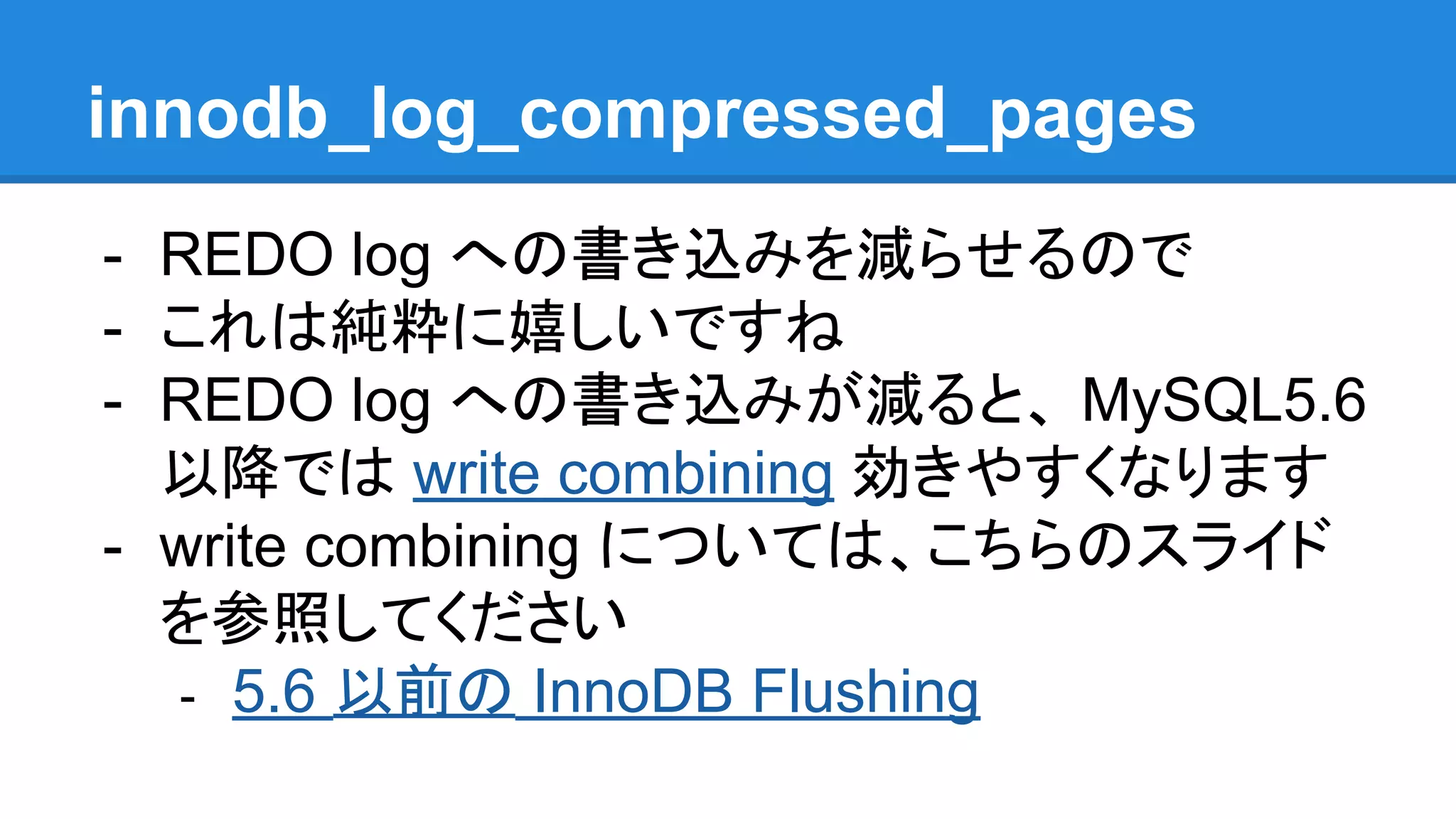 innodb_log_compressed_pages
- REDO log への書き込みを減らせるので
- これは純粋に嬉しいですね
- REDO log への書き込みが減ると、 MySQL5.6
以降では write combining 効きやすくなります
- write combining については、こちらのスライド
を参照してください
- 5.6 以前の InnoDB Flushing
 