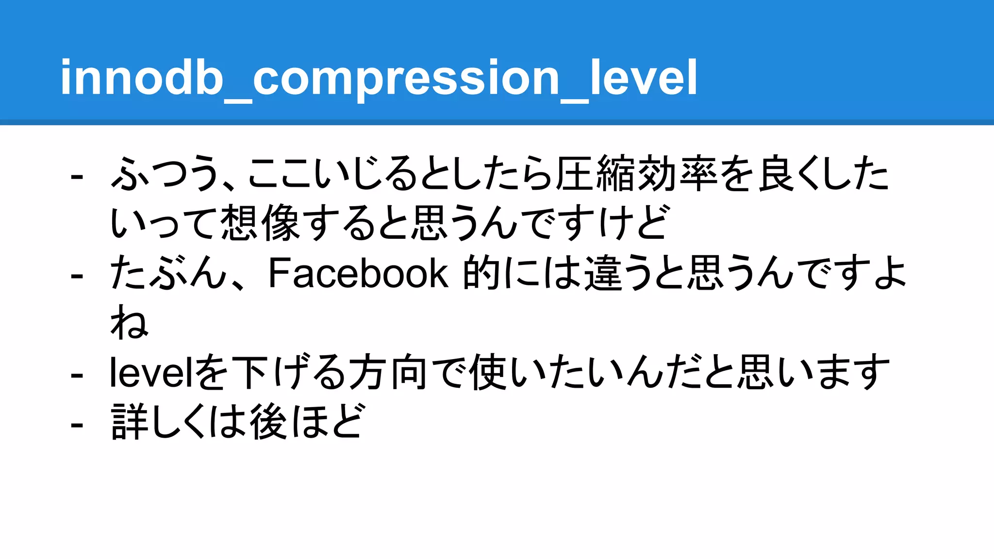 innodb_compression_level
- ふつう、ここいじるとしたら圧縮効率を良くした
いって想像すると思うんですけど
- たぶん、 Facebook 的には違うと思うんですよ
ね
- levelを下げる方向で使いたいんだと思います
- 詳しくは後ほど
 