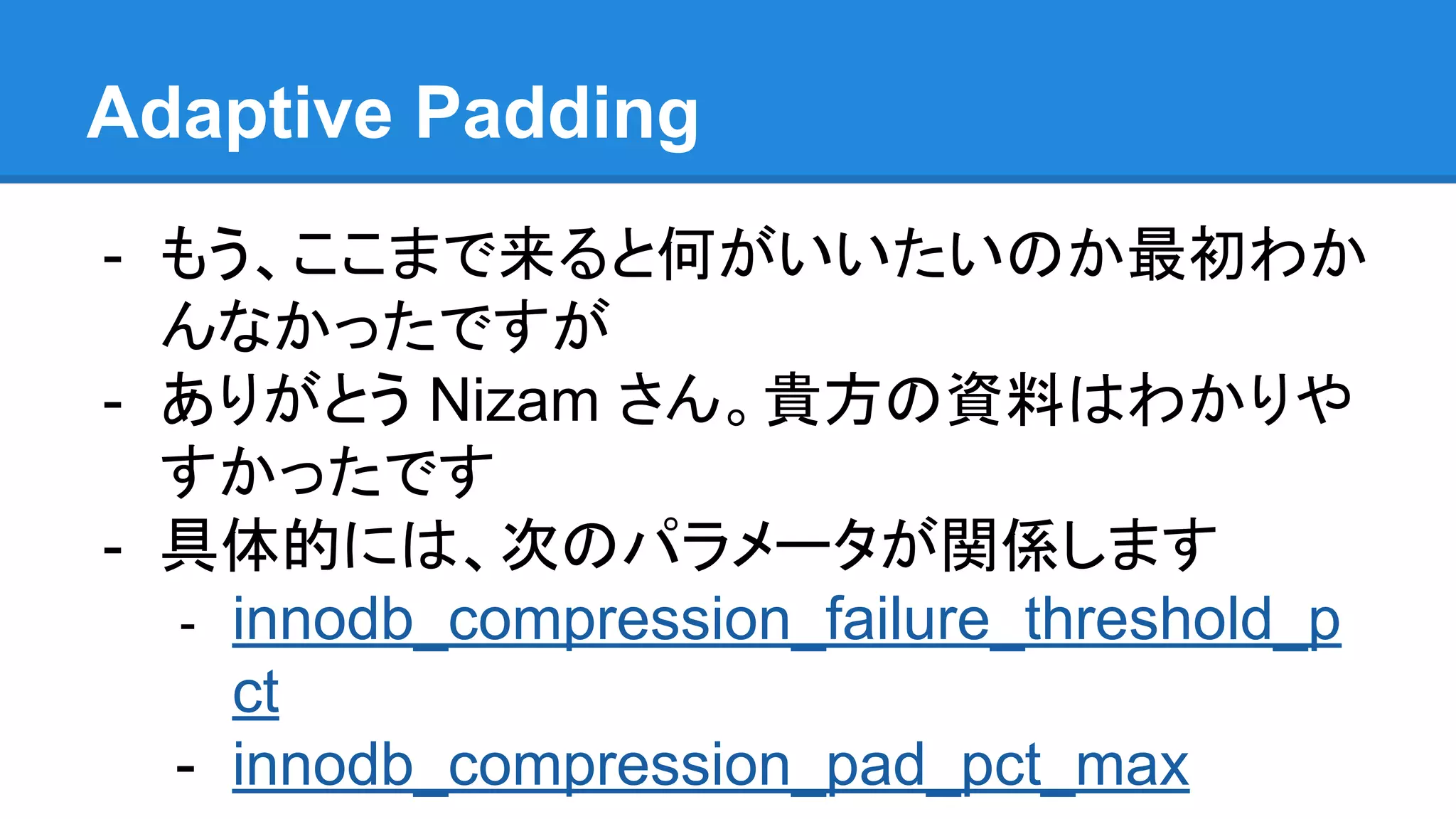 Adaptive Padding
- もう、ここまで来ると何がいいたいのか最初わか
んなかったですが
- ありがとう Nizam さん。貴方の資料はわかりや
すかったです
- 具体的には、次のパラメータが関係します
- innodb_compression_failure_threshold_p
ct
- innodb_compression_pad_pct_max
 