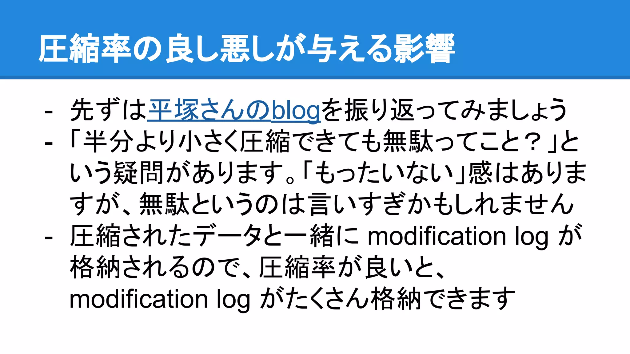 圧縮率の良し悪しが与える影響
- 先ずは平塚さんのblogを振り返ってみましょう
- 「半分より小さく圧縮できても無駄ってこと？」と
いう疑問があります。「もったいない」感はありま
すが、無駄というのは言いすぎかもしれません
- 圧縮されたデータと一緒に modification log が
格納されるので、圧縮率が良いと、
modification log がたくさん格納できます
 