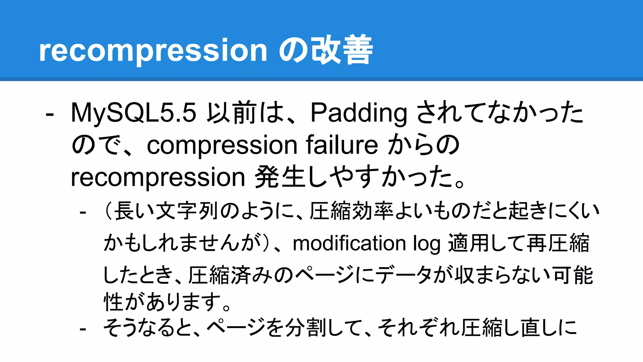 recompression の改善
- MySQL5.5 以前は、 Padding されてなかった
ので、 compression failure からの
recompression 発生しやすかった。
- （長い文字列のように、圧縮効率よいものだと起きにくい
かもしれませんが）、 modification log 適用して再圧縮
したとき、圧縮済みのページにデータが収まらない可能
性があります。
- そうなると、ページを分割して、それぞれ圧縮し直しに
 