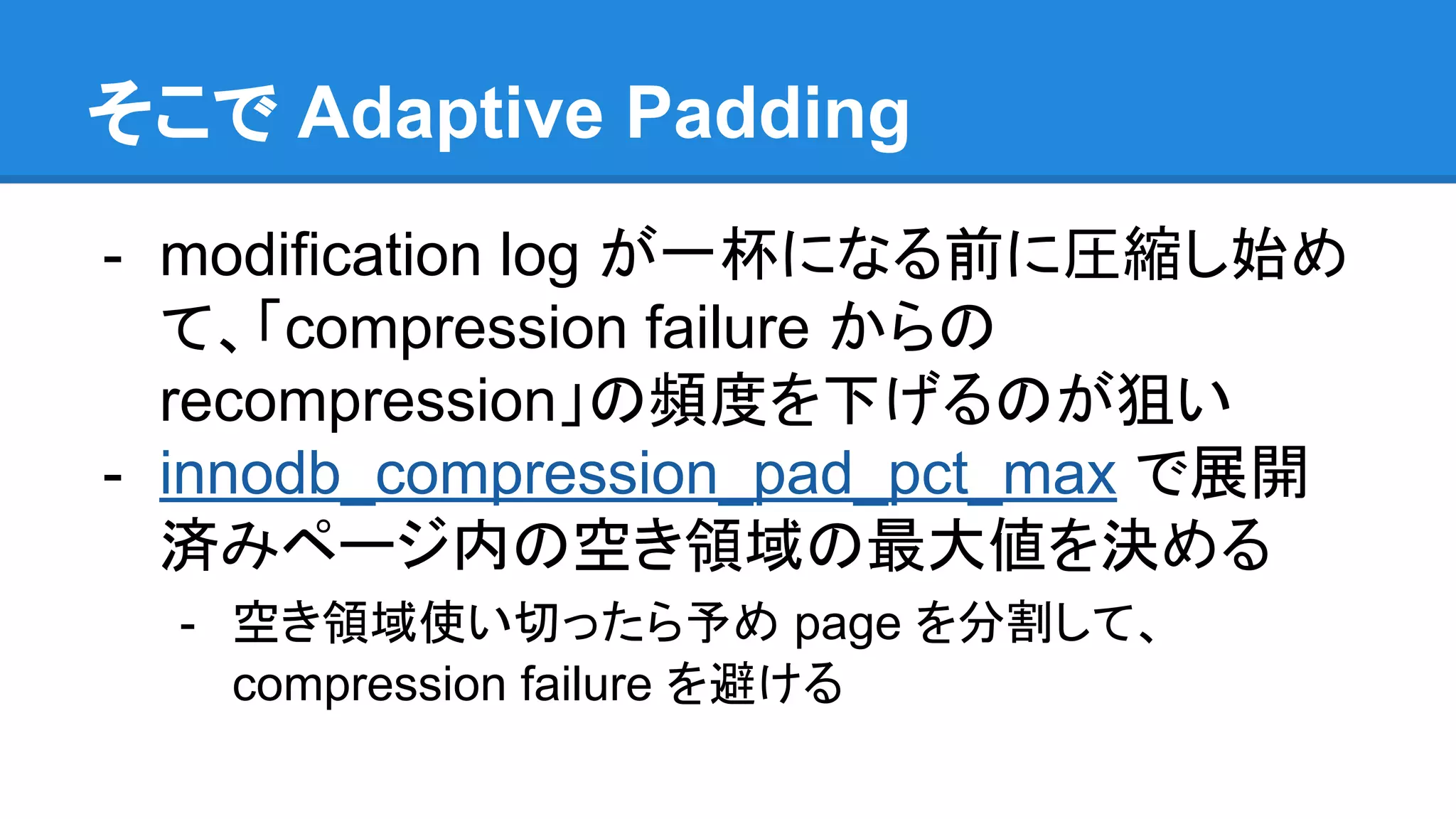 そこで Adaptive Padding
- modification log が一杯になる前に圧縮し始め
て、「compression failure からの
recompression」の頻度を下げるのが狙い
- innodb_compression_pad_pct_max で展開
済みページ内の空き領域の最大値を決める
- 空き領域使い切ったら予め page を分割して、
compression failure を避ける
 