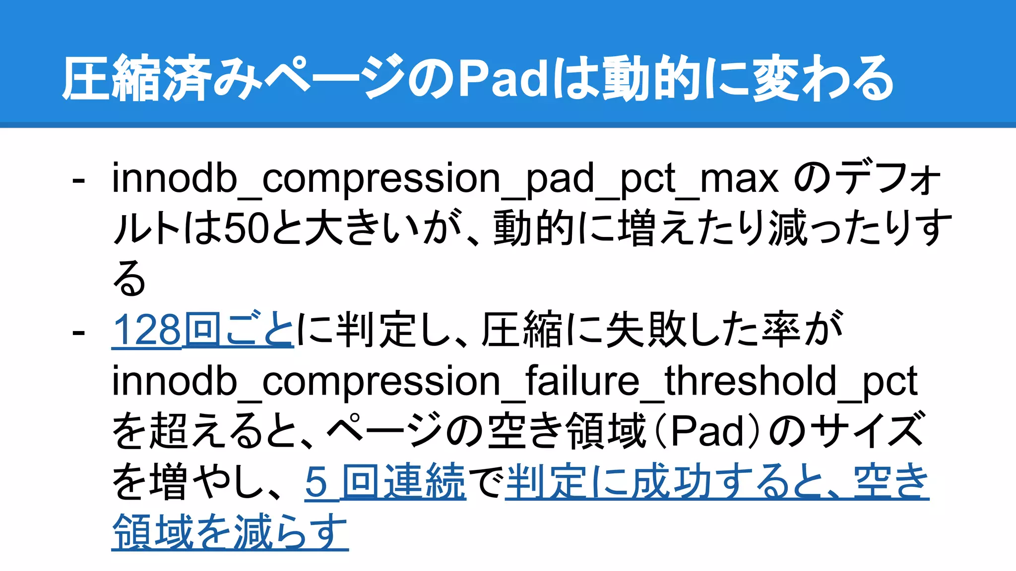 展開済みページのPadは動的に変わる
- innodb_compression_pad_pct_max のデフォ
ルトは50と大きいが、動的に増えたり減ったりす
る
- 128回ごとに判定し、圧縮に失敗した率が
innodb_compression_failure_threshold_pct
を超えると、ページの空き領域（Pad）のサイズ
を増やし、 5 回連続で判定に成功すると、空き
領域を減らす
 