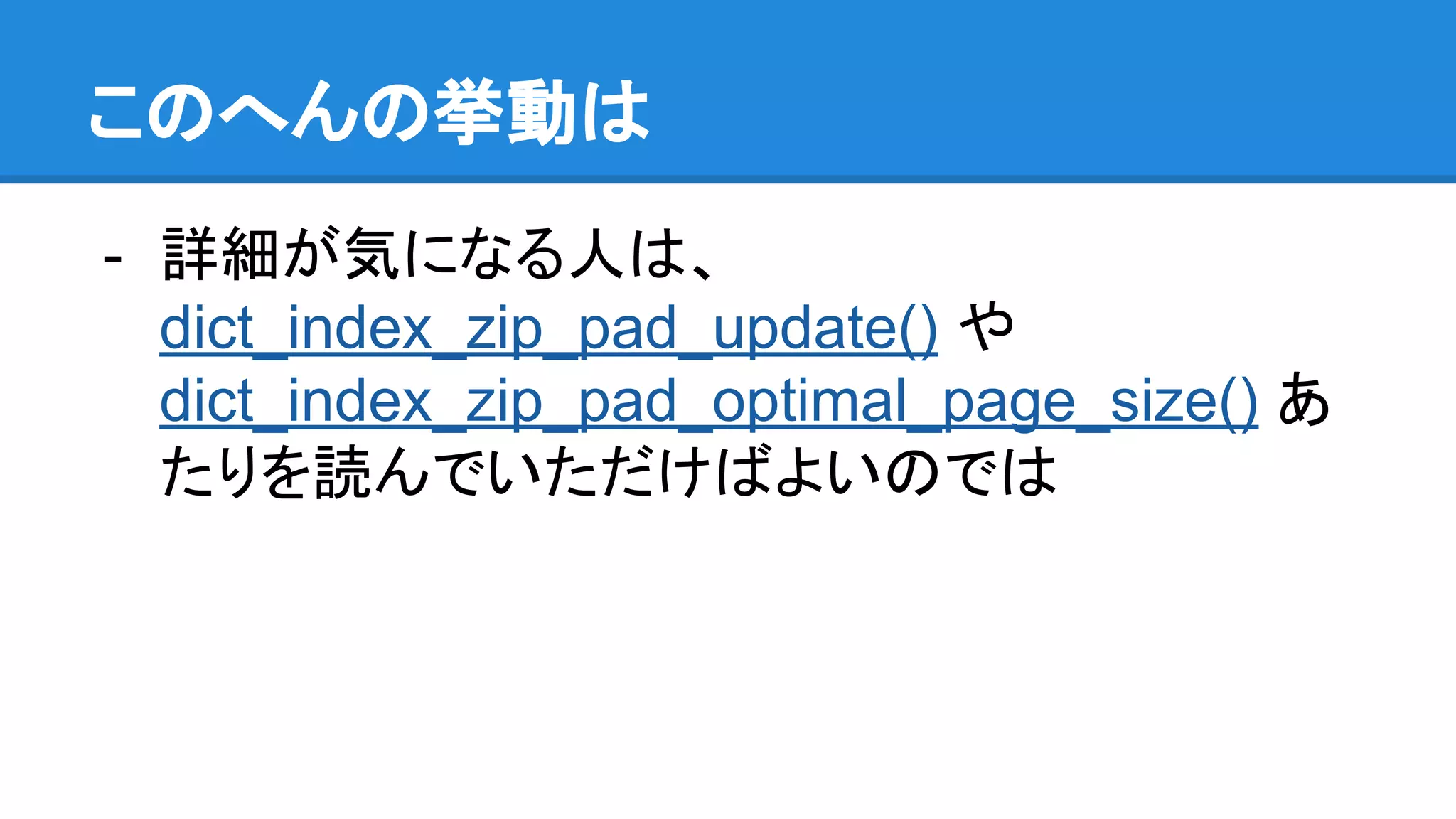 このへんの挙動は
- 詳細が気になる人は、
dict_index_zip_pad_update() や
dict_index_zip_pad_optimal_page_size() あ
たりを読んでいただけばよいのでは
 